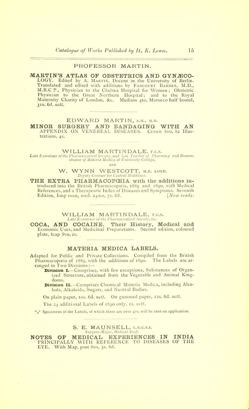 PROFESSOR MARTIN. MARTIN'S ATLAS OF OBSTETRICS AND GYNECO- LOGY. Edited by A. Martin, Docent in the University of Berlin. Translated and edited with additions by Fancourt Barnes, M.D., M.R.C P., Physician to the Chelsea Hospital for Women ; Obstetric Physician to the Great Northern Hospital; and to the Royal Maternity Charity of London, &c. Medium 4to, Morocco half bound, 31s. 6d. Hctt. EDWARD MARTIN, a.m., m.d. MINOR SURGERY AND BANDAGING WITH AN APPENDIX ON VENEREAL DISEASES. Crown 8vo, 82 Illus- trations, 4s. WILLIAM MARTINDALE, f.c.s. Late Examiner of the PluiymaccHtical Society, and l,\te Teacher of I'liarniacy and Demon- strator of Materia Mcdica at University College, AND W. WYNN WESTCOTT, m.b. lond. Deputy Coroner/or Central Middlesex. THE EXTRA PHARMACOPCEIA with the additions in- troduced into the British Pharmacopceia, 1885 and iSgo, with Medical References, and a Therapeutic Index of Diseases and Symptoms. Seventh Edition, limp roan, med. 24mo, 7s. 6d. [Now ready. WILLIAM MARTINDALE, f.c.s. Latf E.\ annncr of the rhannaa iiiuiil Soctety^ &c. COCA, AND COCAINE. Their History, Medical and Economic Uses, and Medicinal Preparations. Second edition, coloured plate, leap, Svo, 2s. MATERIA MEDICA LABELS. Adapted for Public and Private Collections. Compiled from the British Pharmacopceia of 18S5, with the additions of 1890. The Labels are ar- ranged in Two Divisions:— Division I.—Comprises, with few exceptions. Substances of Organ- ized Structure, obtained from the Vegetable and Animal King- doms. Division I£. —Comprises Cliemical Materia Medica, including Alco- hols, Alkaloids, Sugars, and Neutral Bodies. On plain paper, los. 6d. nett. On gummed paper, 12s. 6d. Jictt. The 24 additional Labels of iSgo only, is. iiett. Specimens of the Labels, of which there are over 470, will be sent on application. S. E. MAUNSELL, l.r.c.s.i. Surgeon-Major, Medical Staff. NOTES OF MEDICAL EXPERIENCES IN INDIA PRINCIPALLY WITH REFERENCE TO DISEASES OF THE EYE. With Map, post 8vo, 3s. 6d.