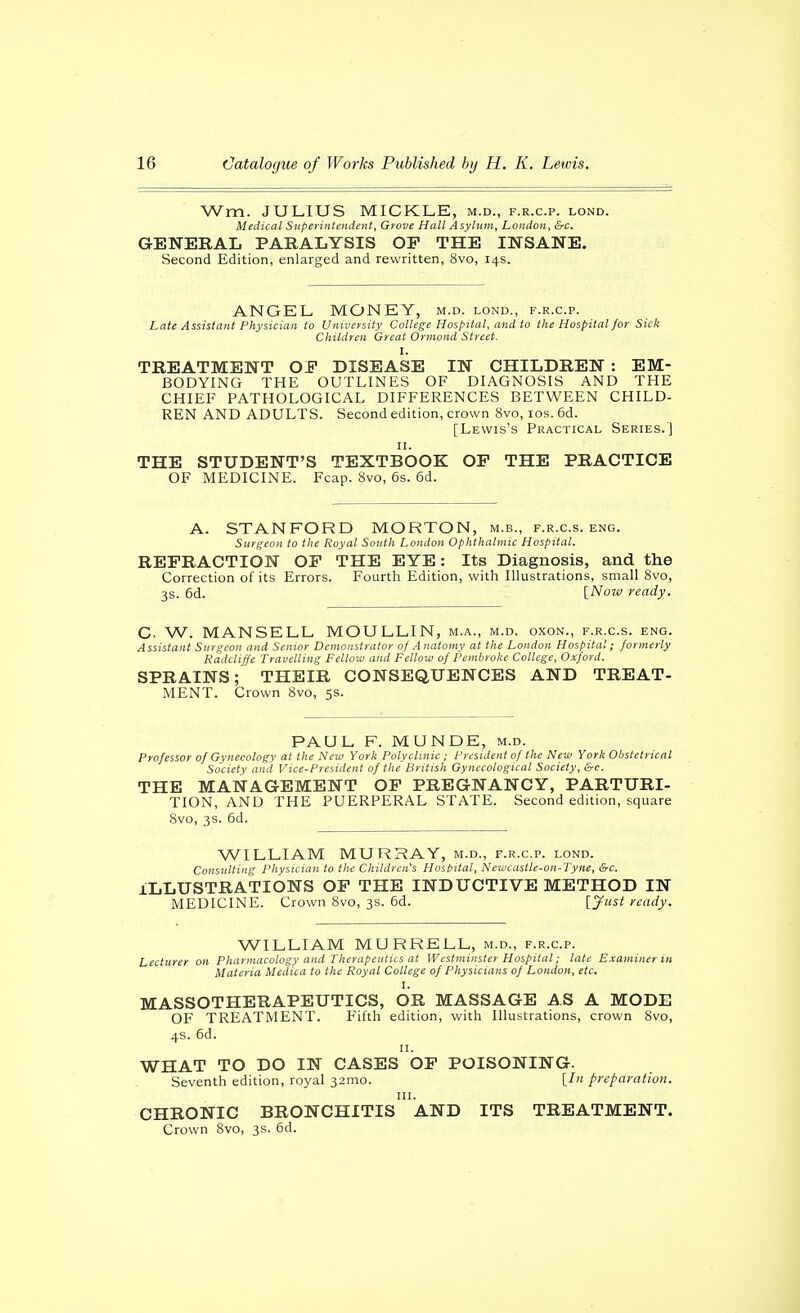 Wm. JULIUS MICKLE, m.d., f.r.c.p. lond. Medical Superintendent, Grove Hall Asylum, London, &c. GENERAL PARALYSIS OP THE INSANE. Second Edition, enlarged and rewritten, 8vo, 14s. ANGEL MONEY, m.d. lond., f.r.c.p. Late Assistant Physician to University College Hospital, and to the Hospital/or Sick Children Great Ormond Street. I. TREATMENT OP DISEASE IN CHILDREN : EM- BODYING THE OUTLINES OF DIAGNOSIS AND THE CHIEF PATHOLOGICAL DIFFERENCES BETWEEN CHILD- REN AND ADULTS. Second edition, crown 8vo, los. 6d. [Lewis's Practical Series.] II. THE STUDENT'S TEXTBOOK OP THE PRACTICE OF MEDICINE. Fcap. 8vo, 6s. 6d. A. STANFORD MORTON, m.b., f.r.c.s. eng. Surgeon to the Royal South London Ophthalmic Hospital. REFRACTION OP THE EYE: Its Diagnosis, and the Correction of its Errors. Fourth Edition, with Illustrations, small 8vo, 3s. 6d. [Now ready. C, W. MANSELL MOULLIN, m.a., m.d. oxon., f.r.c.s. eng. Assistant Surgeon and Senior Demonstrator of A natonty at the Loudon Hospital; formerly Radcliffe Travelling Fellow and Felloui of Pembroke College, Oxford. SPRAINS; THEIR CONSEQUENCES AND TREAT- MENT. Crown 8vo, 5s. PAUL F. MUNDE, m.d. Professor of Gynecology at tlie New York Polyclinic ; President of the New York Obstetrical Society ami Vice-President of the British Gynecological Society, &c. THE MANAGEMENT OP PREGNANCY, PARTURI- TION, AND THE PUERPERAL STATE. Second edition, square 8vo, 3s. 6d. WILLIAM MURRAY, m.d., f.r.c.p. lond. Consulting Physician to the Children's Hosbital, Neit'castle-on-l~yne, &c. ILLUSTRATIONS OP THE INDUCTIVE METHOD IN MEDICINE. Crown 8vo, 3s. 6d. [J'tst ready. WILLIAM MURRELL, m.d., f.r.c.p. Lecturer on Pharmacology and Therapculics at Westminster Hospital; late Examiner in Materia Medica to the Royal College of Physicians of London, etc. I. MASSOTHERAPEUTICS, OR MASSAGE AS A MODE OF TREATMENT. Fifth edition, with Illustrations, crown 8vo, 4s. 6d. II. WHAT TO DO IN CASES OP POISONING. Seventh edition, royal 32mo. [/ preparation, III. CHRONIC BRONCHITIS AND ITS TREATMENT. Crown 8vo, 3s. 6d.