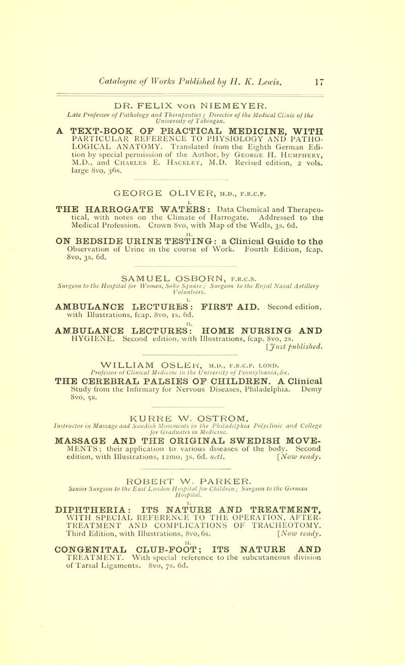 DR. FKLIX von NIEMEYER. Late Professor of Pathology and Therapeutics ; Director of the Medical Clinic of the University of Tübingen, A TEXT-BOOK OF PRACTICAL MEDICINE, WITH PARTICULAR REFERENCE TO PHYSIOLOGY AND PATHO- LOGICAL ANATOMY. Translated from the Eighth German Edi- tion by special permission of the Author, by George H. Humpherv, M.D., and Charles E. Hackley, M.D. Revised edition, 2 vols, large Svo, 36s. GEORGE OLIVER, m.d., f.r.c.p. I. THE HARROGATE WATERS : Data Chemical and Therapeu- tical, with notes on the Climate of Harrogate. Addressed to the Medical Profession. Crown 8vo, with Map of the Wells, 3s. 6d. ON BEDSIDE URINE TESTING: a Clinical Guide to the Observation of Urine in the course of Work. Fourth Edition, fcap. 8vo, 3s. 6d. SAMUEL OSBORN, f.r.c.s. Snr/^eon to the Hospital [or Women, Sohu Square ; Surgeon to the Royal Naval Artillery Volunteers. AMBULANCE LECTURES': FIRST AID. Second edition, with Illustrations, fcap. 8vo, is. 6d. AMBULANCE LECTURES: HOME NURSING AND HYGIENE. Second edition, with Illustrations, fcap. Svo, 2s. [Just published. WILLIAM OSLEH, m.d., f.r.c.p. lond. J'l'Ofcssnr of Clinuiii Meiliiuii in the University of Pennsylvania,&c. THE CEREBRAL PALSIES OF CHILDREN. A Clinical Study from the Infirmary for Nervous Diseases, Philadelphia. Demy 8vo, 5s. KURRE W. OSTROM, Instntctor in Massage and Siocdish Movements in the PJiiladelpkia Polyclinic and College for Gyaduatcs in Medicine. MASSAGE AND THE ORIGINAL SWEDISH MOVE- MENTS; their application to various diseases of the body. Second edition, with Illustrations, i2mo, 3s. 6d. nctt. [Now ready. ROBERT W. PARKER. Senior Surgeon to the East London Hospital for Children ; Surgeon to the German Hospital. DIPHTHERIA: ITS NATURE AND TREATMENT, WITH SPECIAL REFERENCE TO THE OPERATION, AFTER- TREATMENT AND COMPLICATIONS OF TRACHEOTOMY. Third Edition, with Illustrations, 8vo, 6s. [Now ready. CONGENITAL CLUE-FOOT; ITS NATURE AND TREATMENT'. With special reference to the subcutaneous division of I'arsal Ligaments. 8vo, 7s. 6d.