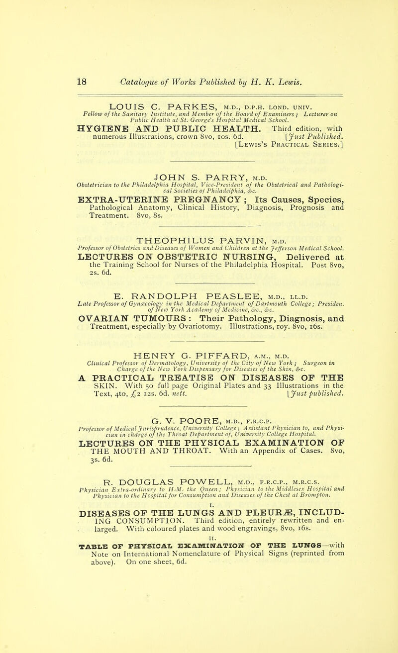 LOUIS C. PARKES, m.d., d.p.h. lond. univ. Fellow of the Sanitary Institute, and Member of the Board of Examiners ; Lecturer on Public Health at St. George's Hospital Medical School. HYGIENE AND PUBLIC HEALTH. Third edition, with numerous Illustrations, crown 8vo, los. 6d. [ynst Published. [Lewis's Practical Series.] JOHN S. PARRY, m.d. Obstetrician to the Philadelphia Hospital, Vice-President of the Obstetrical and Pathologi- cal Societies of Philadelphia, &c. EXTRA-UTERINE PREGNANCY ; Its Causes, Species, Pathological Anatomy, Clinical History, Diagnosis, Prognosis and Treatment. 8vo, 8s. THEOPHILUS PARVIN, m.d. Professor of Obstetrics and Diseases of Women and Children at the Jefferson Medical School. LECTURES ON OBSTETRIC NURSING, Delivered at the Training School for Nurses of the Philadelphia Hospital. Post 8vo, 2s. 6d. E. RANDOLPH PEASLEE, m.d., ll.d. Late Professor of Gyna'cology in the Medical Department of Dartmouth College; Presiden. ofNeta York Academy of Medicine, &c., &c. OVARIAN TUMOURS : Their Pathology, Diagnosis, and Treatment, especially by Ovariotomy. Illustrations, roy. 8vo, i6s. HENRY G. PIFFARD, a.m., m.d. Clinical Professor of Dermatology, University of the City of New York ; Surgeon in Charge of the New York Dispensary for Diseases of the Skin, &c. A PRACTICAL TREATISE ON DISEASES OF THE SKIN. With 50 full page Original Plates and 33 Illustrations in the Text, 4to, £2 i2s. 6d. nett. [yust published. G. V. POORE, M.D., F.R.C.P. Professor of Medical Jurisprudence, University College; Assistant Physician to, and Physi- cian in clidrge of thi- Throat Department of. University College Hospital. LECTURES ON THE PHYSICAL EXAMINATION OF THE MOUTH AND THROAT. With an Appendix of Cases. 8vo, 3s. 6d. R. DOUGLAS POWELL, m.d., f.r.c.p., m.r.c.s. Physician Extra-ordinary to HM. the Queen ; Physician to the Middlesex Hospital and Physician to the Hospital for Consumption and Diseases of the Chest at Brampton. I. DISEA.SES OF THE LUNGS AND PLEURA, INCLUD- ING CONSUMPTION. Third edition, entirely rewritten and en- larged. With coloured plates and wood engravings, 8vo, i6s. II. TABI.I: or PHYSICATC EXAMINATION OP THE LUNGS—with Note on International Nomenclature of Physical Signs (reprinted from above). On one sheet, 6d.