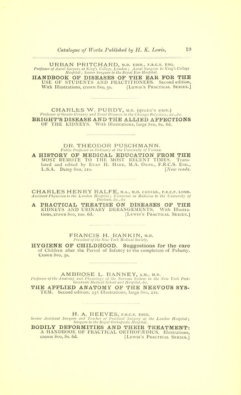URBAN PRITCHARD, m.d. edin., f.r.c.s. eng. Professor of Aitial Surgery at King's College, London ; Aural Surgeon to King's College Hospital; Senior Surgeon to the Royal Ear Hospital. HANDBOOK OP DISEASES OF THE EAR FOR THE USE OF STUDENTS AND PRACTITIONERS. Second edition, With Illustrations, crown 8vo, 5s. [Lewis's Practical Series.] CHARLEJS W. PURDY, m.d. (queen's univ.) Professor of Genito-Uruuiiy ami Reniil Diseases in the Chicago Polyclinic, irc.,&c. BRIGHT'S DISEASE AND THE ALLIED AFFECTIONS OF THE KIDNEYS. With Illustrations, large övo, 8s. 6d. DR. THEODOR PUSCHMANN. public Professor in Ordinarv at the Univeisity of Vienna. A HISTORY OF MEDICAL EDUCATION FROM THE MOST REiVIOTE TO THE MOST RECENT TIMES. Trans- lated and edited by Evan H. Hare, M.A. Oxon., F.R.C.S. Eng., L.S.A. Demy Svo, 21s. {_Now ready. CHARLES HENRY RALFE, m.a., m.d. cantab., f.r.c.p. lond. Assistant Physician to the London Hospital; Examiner in Medicine to the Univeisity of Durham, &c., &c A PRACTICAL TREA.TISE ON DISEASES OF THE KIDNEYS AND URINARY DERANGEMENTS. With Illustra- tions, crown Svo, ICS. 6d. [Lewis's Practical Series.] FRANCIS H. RANKIN, m.d. Piesideiil of the h'c.u Yoik Medical Society. HYGIENE OF CHILDHOOD. Suggestions for the care of Children after the Period of Infancy to the completion of Puberty. Crown 8vo, 3s. AMBROSE L. RANNEY, a.m., m.d. Professor of the Anatomy and Physiology of the Nervous System in the Is'cw York Post- Graduate Medical School and Hospital, &c. THE APPLIED ANATOMY OF THE NERVOUS SYS- TEM. Second edition, 23S Illustrations, large Svo, 21s. H. A. REEVES, f.r.c.s. edin. Senior Assistant Surgeon and Teacher of Pnutical Surgery at the London Hospital; Suigeoii to the Royal Orthopädie Hospital. BODILY DEFORMITIES AND THEIR TREATMENT: A HANDBOOK OF PRACTICAL ORTHOP/EDICS. Illustrations, crown Svo, Ss. 6d. [Lewis's Practical Series.]