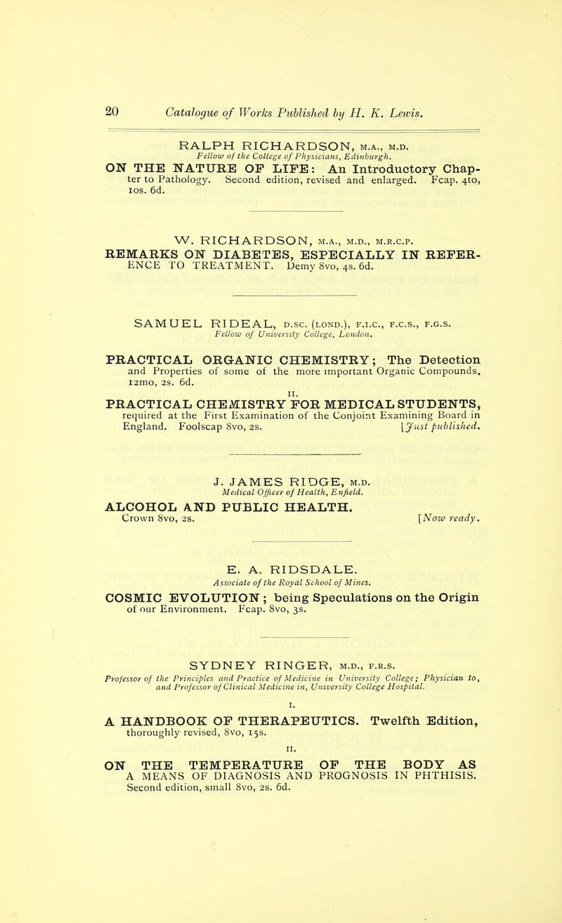 RALPH RICHARDSON, m.a., m.d. Fellow of the College of Physicians, Edinburgh. ON THE NATURE OP LIFE: An Introductory Chap- ter to Pathology. Second edition, revised and enlarged. Fcap. 4to, los. 6d. W. RICHARDSON, m.a., m.d., m.r.c.p. REMARKS ON DIABETES, ESPECIALLY IN REFER- ENCE TO TREATMENT. Demy 8vo, 4s. 6d. SAMUEL RIDEAL, d.sc. (lond.), f.i.c, f.c.s., f.g.s. Fellow of University College, London, PRACTICAL ORGANIC CHEMISTRY; The Detection and Properties of some of the more miportant Organic Compounds. i2mo, 2s. 6d. II. PRACTICAL CHEMISTRY FOR MEDICAL STUDENTS, required at the First Examination of the Conjoint Examining Board in England. Foolscap 8vo, 2s. 1^'^ published. J. JAMES RIDGE, m.d. Medical Officer of Health, Enfield. ALCOHOL ilND PUBLIC HEALTH. Crown 8vo, 2s. [Noia ready. E. A. RIDSDALE. Associate of the Royal School of Mines. COSMIC EVOLUTION ; being Speculations on the Origin of our Environment. Fcap. Svo, 3s. SYDNEY RINGER, m.d., f.r.s. Professor of the Principles and Practice of Medicine in University College; Physician to, and Professor of Clinical Medicine in. University College Hospital. I. A HANDBOOK OF THERAPEUTICS. Twelfth Edition, thoroughly revised, Svo, 15s. II. ON THE TEMPERATURE OP THE BODY AS A MEANS OF DIAGNOSIS AND PROGNOSIS IN PHTHISIS. Second edition, small 8vo, 2S. 6d.