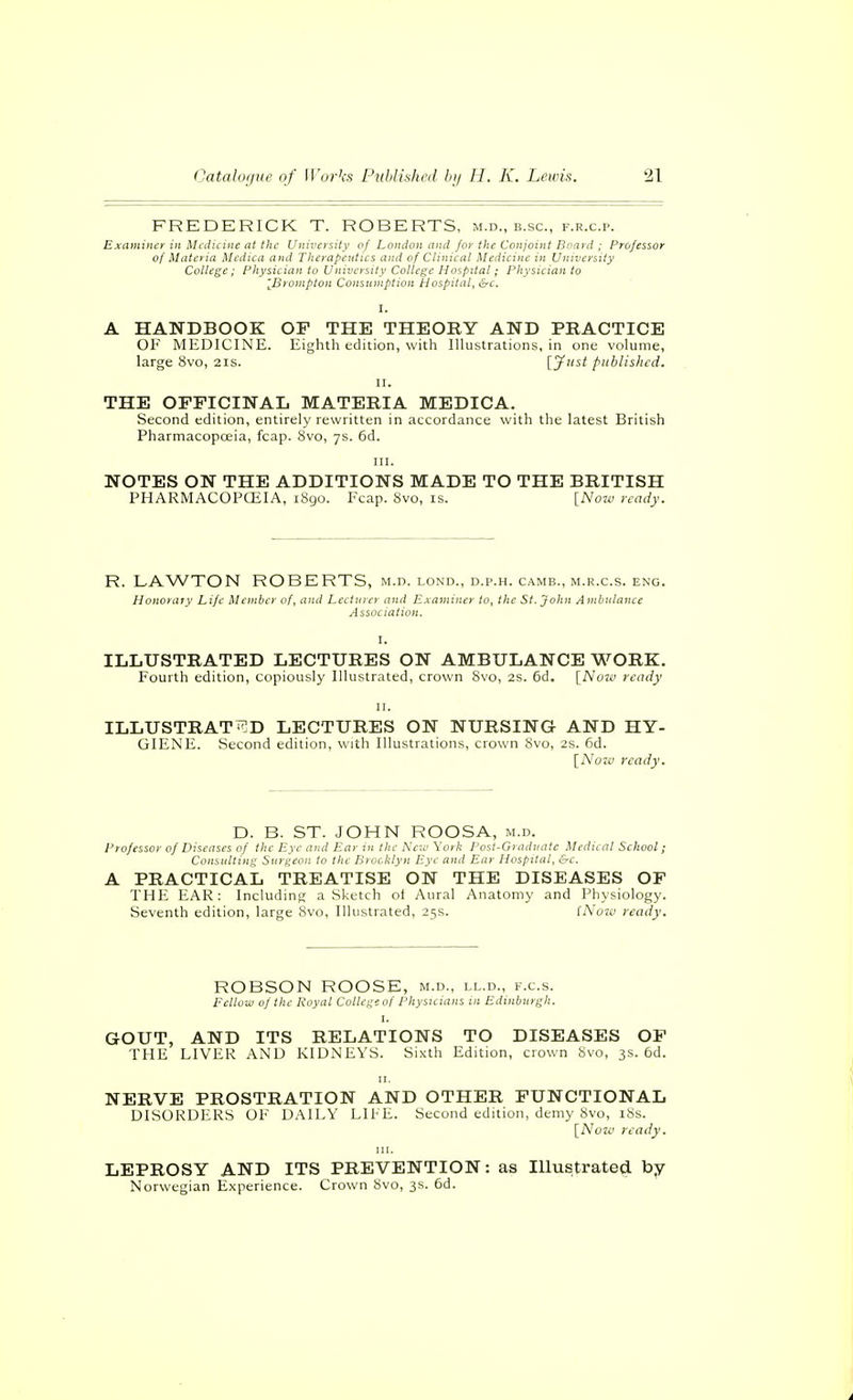 FREDERICK T. ROBERTS, m.d., b.sc, f.r.c.p. Examiner in Medicine at the University of London and for the Conjoint Board ; Professor of Materia Mcdica and Therapetitics and of Clinical Medicine in University College; Physician to University College Hospital; Physician to [Bronipton Consumption Hospital, &c. I. A HANDBOOK OF THE THEORY AND PRACTICE OF MEDICINE. Eighth edition, with Illustrations, in one volume, large 8vo, 21s. [^''^t published. II. THE OFFICINAL MATERIA MEDICA. Second edition, entirely rewritten in accordance with the latest British Pharmacopoeia, fcap. 8vo, 7s. 6d. III. NOTES ON THE ADDITIONS MADE TO THE BRITISH PHARMACOPOilA, 1890. Fcap. 8vo, is. [Now ready. R. LAWTON ROBERTS, m.d. lond., d.p.h. camb., m.r.c.s. eng. Honorary Life Member of, and Lecturer and Examiner to, the St. John Ambulance Assoc iation. I. ILLUSTRATED LECTURES ON AMBULANCE WORK. Fourth edition, copiously Illustrated, crown Svo, 2s. 6d. [No7ü ready II. ILLUSTRATED LECTURES ON NURSING AND HY- GIENE. Second edition, with Illustrations, crown 8vo, 2s. 6d. [Noiv ready. D. B. ST. JOHN ROOSA, m.d. Professor of Diseases of the Eye and Ear m the Neu' York Post-Gradnate Medical School; Consulting Surgeon to the Brooklyn Eye and Ear Hospital, &c. A PRACTICAL TREATISE ON THE DISEASES OF THE EAR: Including a Sketch ol Aural Anatomy and Physiology. Seventh edition, large Svo, Illustrated, 25s. iNuzu ready. ROBSON ROOSE, m.d., ll.d., f.c.s. Fellow of the Royal College of Physicians in Edinburgh. I. GOUT, AND ITS RELATIONS TO DISEASES OF THE LIVER AND KIDNEYS. Sixth Edition, crown 8vo, 3s. 6d. II. NERVE PROSTRATION AND OTHER FUNCTIONAL DISORDERS OF DAILY LIFE. Second edition, demy 8vo, i8s. [Noia ready. III. LEPROSY AND ITS PREVENTION: as lUustrated by Norwegian Experience. Crown 8vo, 3s. 6d.