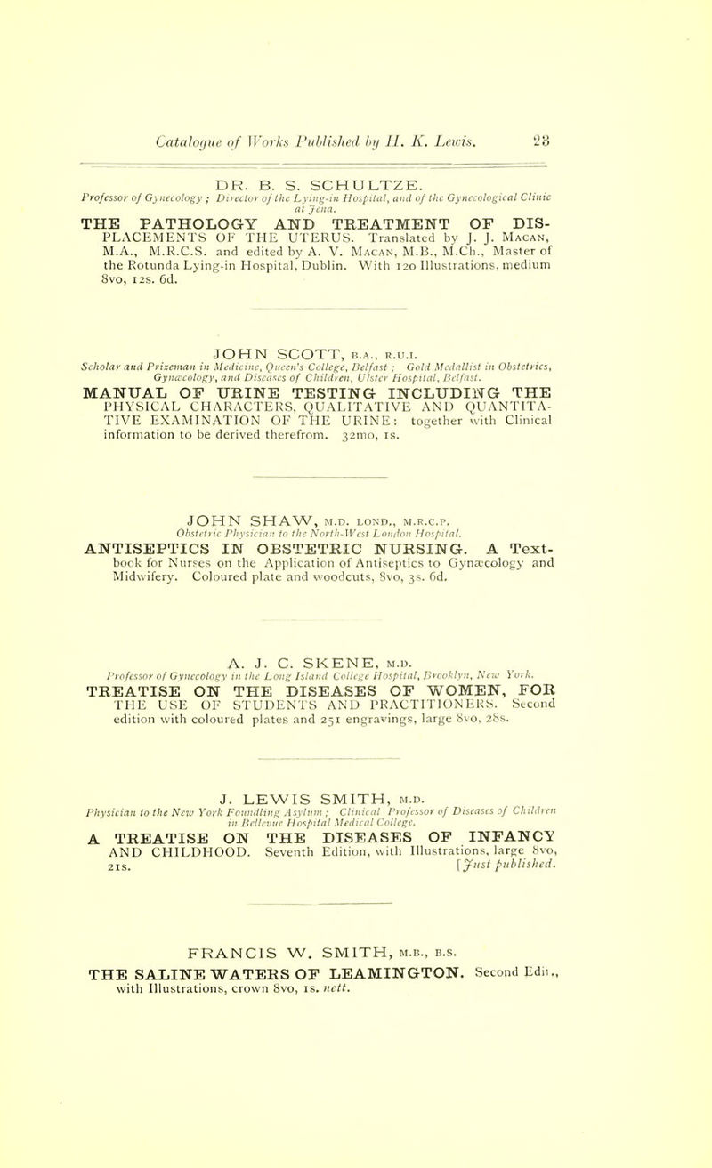 DR. B. S. SCHULTZE. Professor of Gynecology ; Director of the Lyiiig-in Hospital, and of the Gynecological Clinic at Jena. THE PATHOLOGY AND TREATMENT OF DIS- PLACEMENTS OK THE UTERUS. Translated by J. J. Macan, M.A., M.R.C.S. and edited by A. V. Macan, M.B., M.Ch., Master of the Rotunda Lying-in Hospital, Dublin. With 120 Illustrations, medium 8vo, I2S. 6d. JOHN SCOTT, B.A., R.U.I. Scholar and Prizeman in Medicine, Queen's College, Belfast ; Gold Medallist in Obstetrics, Gynaecology, and Diseases of Children, Ulster Hospital, Belfast. MANUAL OF URINE TESTING INCLUDING THE PHYSICAL CHARACTERS, QUALITATIVE AND QUANTITA- TIVE EXAMINATION OF THE URINE: together with Clinical information to be derived therefrom. 32mo, is. JOHN SHAW, M.D. LOND., M.R.C.P. Ohstcti ic Physician to the North-West London Hospital. ANTISEPTICS IN OBSTETRIC NURSING. A Text- book for Nurses on the Application of Antiseptics to Gynaecology and Midwifery. Coloured plate and woodcuts, Svo, 3s. 6d. A. J. C. SKENE, M.D. Professor of Gynecology in the Long Island College Hospital, Brooklyn. New York. TREATISE ON THE DISEASES OF WOMEN, FOR THE USE OF STUDENTS AND PRACTITIONERS. Second edition with coloured plates and 251 engravings, large 8vo, 28s. J. LEWIS SMITH, M.D. Physician to the New York Fotindling Asylum ; Clinical Professor of Diseases of Children in Bclleviic Hospital Medical College. A TREATISE ON THE DISEASES OF INFANCY AND CHILDHOOD. Seventh Edition, with Illustrations, large <Svo, 21S. \y^t published. FRANCIS W. SMITH, m.b., b.s. THE SALINE WATERS OF LEAMINGTON. Second Edii. with Illustrations, crown 8vo, is. tictf.