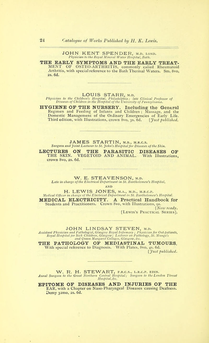 JOHN KENT SPENDER, m.d. lond. Physician to the Royal Mineral Water Hospital, Bath. THE EARLY SYMPTOMS AND THE EARLY TREAT- MENT OF OSTEO-ARTHRITIS, commonly called Rheumatoid Arthritis, with special reference to the Bath Thermal Waters. Sm. 8vo, 2s. 6d. LOUIS STARR, m.d. Physician to the Children's Hospital, Philadelphia ; late Clinical Professor of Diseases of Children in the Hospital of the University of Pennsylvania. HYGIENE OF THE NURSERY. Including the General Regimen and Feeding of Infants and Children ; Massage, and the Domestic Management of the Ordinary Emergencies of Early Life. Third edition, with Illustrations, crown 8vo, 3s. 6d. [jfust published. JAMES STARTIN, m.b., m.r.c.s. Surgeon and Joint Lecturer to St. John's Hospital for Diseases of the Skin. LECTURES ON THE PARASITIC DISEASES OF THE SKIN. VEGETOID AND ANIMAL. With Illustrations, crown 8vo, 2s. 6d. W. E. STEAVENSON, m.d. Late in charge of the Electrical Department in St. Bartholomew's Hospital, AND H. LEWIS JONES, m.a., m.d., m.r.c.p. Medical Officer in charge of the Electrical Department in St. Bartholomew's Hospital. MEDICAL ELECTRICITY. A Practical Handbook for Students and Practitioners. Crown Svo, with Illustrations, gs. [Notß ready. [Lewis's Practical Series]. JOHN LINDSAY STEVEN, m.d. Assistant Physician and Pathologist, Glasgon! Royal Infirmary ; Physician for Out-patients, Royal iiospital for Sick Children, Glasgow; Lecturer on Pathology, St. Mungo's and Queen Margaret Colleges, Glasgow, &c. THE PATHOLOGY OF MEDIASTINAL TUMOURS. With special reference to Diagnosis. With Plates, Svo, 4s. 6d. Ijfiist published. W. R. H. STEWART, f.r.c.s., l.r.c.p. edin. Aural Surgeon to the Great Northern Central Hospital; Surgeon to the London Throat Hospital, &c. JIPITOME OF DISEASES AND INJURIES OF THE EAR, with a Chapter on Naso-Pharyngeal Diseases causing Deafness. Demy 32mo, 2s. 6d.
