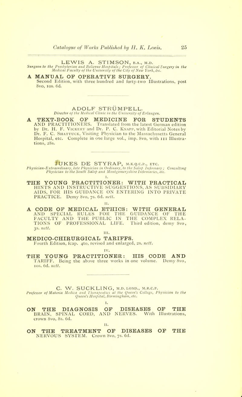 LEWIS A. STIMSON, b.a., m.d. Surgeon to the Presbyterian and Bellevue Hospitals ; Professor of Clinical Surgery in the Medical Faculty of tlie University of the City of New York, &c. A MANUAL OP OPERATIVE SURGERY. Second Edition, with three hundred and forty-two Illustrations, post 8vo, los. 6d. ADOLF STRÜMPELL. Director of the Medical Clinic in the Univcisity of Erlangen. A TEXT-BOOK OP MEDICINE FOR STUDENTS AND PRACTITIONERS. Translated from the latest German edition by Dr. H. F. Vickery and Dr. P. C. Knapp, with Editorial Notes by Dr. F. C. Shattuck, Visiting Physician to the Massachusetts General Hospital, etc. Complete in one large vol., imp. 8vo, with ili Illustra- tions, 28s. fbKES DE STYRAP, m.k.q.c.p., etc. Physician-Extraordinary, late Physician in Ordinary, to the Salop Infirmary ; Consnlting Physician to the South Salop and Montgomeryshire Infirniancs, etc. THE YOUNG PRACTITIONER: WITH PRACTICAL HINTS AND INSTRUCTIVE SUGGESTIONS, AS SUBSIDIARY AIDS, FOR HIS GUIDANCE ON ENTERING INTO PRIVATE PRACTICE. Demy 8vo, 7s. 6d. iwti. II. A CODE OP MEDICAL ETHICS: WITH GENERAL AND SPECIAL RULES FOR THE GUIDANCE OF THE FACULTY AND THE PUBLIC IN THE COMPLEX RELA- TIONS OF PROFESSIONAL LIFE. Third edition, demy 8vo, 3s. inft. III. MEDICO-CHIRURGICAL TARIFFS. Fourth Edition, fcap. 4to, revised and enlarged, 2s. iielt. IV. THE YOUNG PRACTITIONER: HIS CODE AND TARIFF. Being the above three works in one volume. Demy 8vo, los. 6d. nctt. C. W. SUCKLING, M.D.LOND., M.R.C.P. Professor of Materia Mcdica and I'heraficiitics at the Queen's College, Physician to the Queen's Hospital, Birmingham, etc. I. ON THE DIAGNOSIS OF DISEASES OF THE BRAIN, SPINAL CORD, AND NERVES. With Illustrations, crown 8vo, 8s. 6d. n. ON THE TREATMENT OF DISEASES OF THE NERVOUS SYSTEM. Crown 8vo, 7s. 6d.
