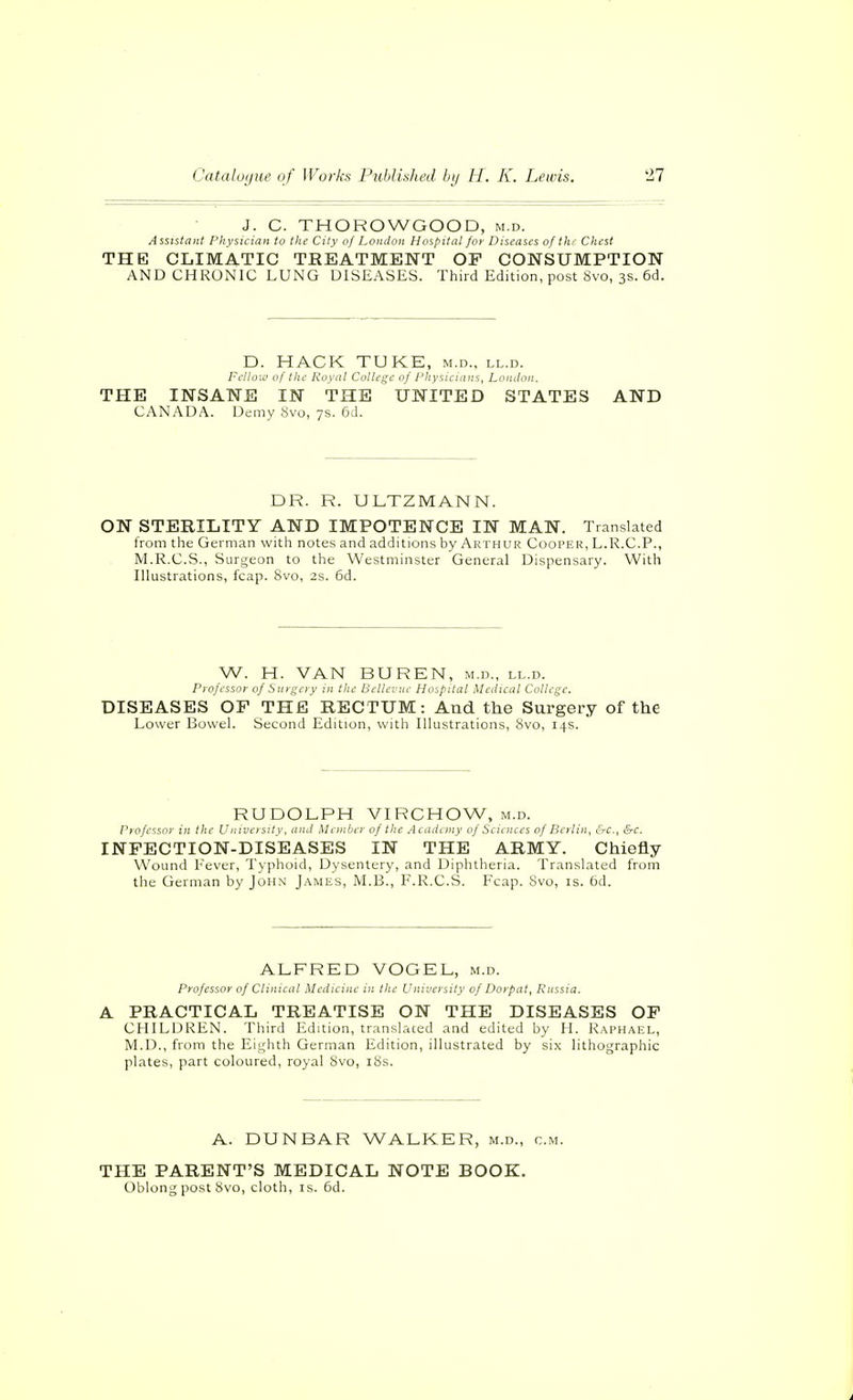 J. C. THOROWGOOD, m.d. Assistant Physician to the City of London Hospital for Diseases of thr Chest THE CLIMATIC TREATMENT OF CONSUMPTION AND CHRONIC LUNG DISEASES. Third Edition, post 8vo, 3s. 6d. D. HACK TUKE, m.d., ll.d. Felloia of the Royal College of rhyucians. London. THE INSANE IN THE UNITED STATES AND CANADA. Demy 8vo, 7s. 6d. DR. R. ULTZMANN. ON STERILITY AND IMPOTENCE IN MAN. Translated from the German with notes and additions by Arthur Coorer, L.R.C.P., M.R.C.S., Surgeon to the Westminster General Dispensary. With Illustrations, fcap. 8vo, 2s. 6d. W. H. VAN BUREN, m.d., ll.d. Pro/essoi- of Sni f^erv in the lU llcvue Hospital Meilual College. DISEASES OF THE RECTUM: And the Surgery of the Lower Bowel. Second Edition, with Illustrations, 8vo, 14s. RUDOLPH VIRCHOW, m.d. Professor in the University, and Member of the Aeadeiny of Sciences of Berlin, &c., &c. INFECTION-DISEASES IN THE ARMY. Chiefly Wound Lever, Typhoid, Dysentery, and Diphtheria. Translated from tlie German by John James, M.B., F.R.C.S. Fcap. 8vo, is. 6d. ALFRED VOGEL, m.d. Professor of Clinical Medicine in the University of Dorpat, Russia. A PRACTICAL TREATISE ON THE DISEASES OF CHILDREN. Third Edition, translated and edited by H. Raphael, M.D., from the Eighth German Edition, illustrated by six lithographic plates, part coloured, royal 8vo, i8s. A. DUNBAR WALKER, m.d., cm. THE PARENT'S MEDICAL NOTE BOOK. Oblong post Svo, cloth, is. 6d.