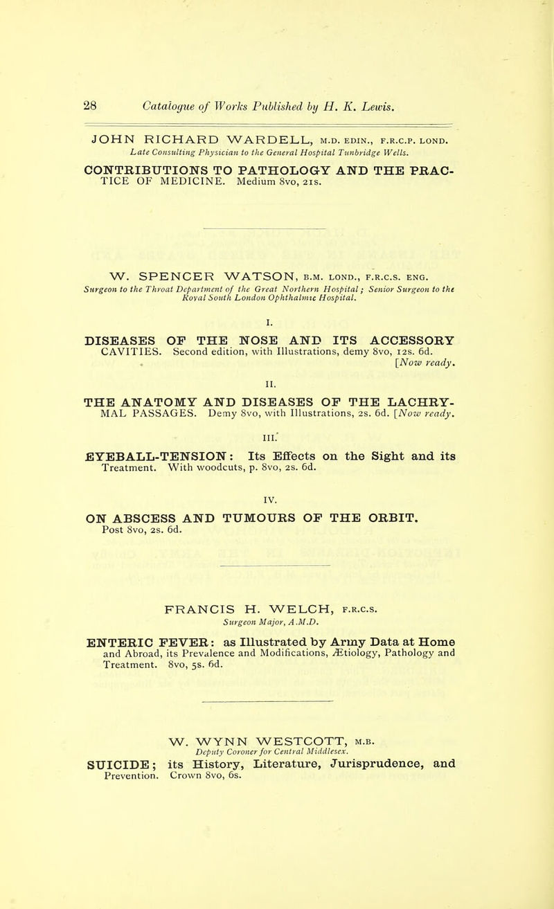 JOHN RICHARD WARDELL, m.d. edjn., f.r.c.p. lond. Late Consulting Physician to the General Hospital Tunbridge Wells. CONTRIBUTIONS TO PATHOLOGY AND THE PRAC- TICE OF MEDICINE. Medium 8vo, 21s. W. SPENCER WATSON, b.m. lond., f.r.c.s. eng. Surgeott to the Throat Department of the Great Northern Hospital; Senior Surgeon to the Royal South London Ophthalmic Hospital. DISEASES OP THE NOSE AND ITS ACCESSORY CAVITIES. Second edition, with Illustrations, demy 8vo, 12s. 6d. [Now ready. THE ANATOMY AND DISEASES OF THE LACHRY- MAL PASSAGES. Demy 8vo, with Illustrations, 2s. 6d. [Now ready. III. EYEBALL-TENSION: Its Effects on the Sight and its Treatment. With woodcuts, p. 8vo, 2S. 6d. IV. ON ABSCESS AND TUMOURS OP THE ORBIT. Post 8vo, 2s. 6d. FRANCIS H. WELCH, f.r.c.s. Surgeon Major, A M.D. ENTERIC FEVER: as Illustrated by Army Data at Home and Abroad, its Prevalence and Modifications, Etiology, Pathology and Treatment. 8vo, 5s. 6d. W. WYNN WESTCOTT, m.b. Deputy Coroner for Central Middlesex. SUICIDE; its History, Literature, Jurisprudence, and Prevention. Crown 8vo, 6s.