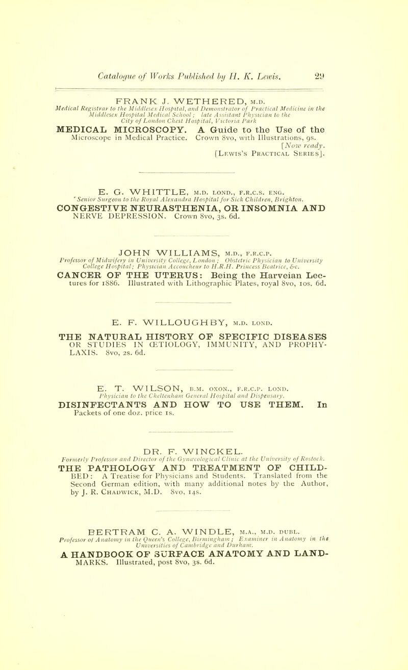 FRANK J. WETHERED, m.d. Medical Registrar to the Middlacx Hospital, and Demonstrator of Practical Medicine in the Middlesex Hospital Medical School; late Assistant Physician to the City of London Chest Hospital, Victoria Park MEDICAL MICROSCOPY. A Guide to the Use of the Microscope in Medical Practice. Crown 8vo, with Illustrations, gs. [A't)7ci ready. [Lewis's Practical SeriesJ. E. G. WHITTLE, m.d. lond., f.r.c.s. eng. ''Senior Surgeon to the Roval A lexandra Hospital for Sick Children, Brighton. CONGESTIVE NEURASTHENIA, OR INSOMNIA AND NERVE DEPRESSION. Crown 8vo, 3s. 6d. JOHN WILLIAMS, m.d., f.r.c.p. Professor of Midwifery in University College, London ; Obstetric Physician to University College Hospital: Physician .■iccoucheur to H.R.H. Princess Beatrice, &c. CANCER OF THE UTERUS: Being the Harveian Lec- tures for 1086. Illustrated with Lithographic Plates, royal 8vo, los. 6d. E. F. WILLOUGHBY, m.d. lond. THE NATURAL HISTORY OF SPECIFIC DISEASES OR STUDIES IN CETIÜLOGY, IMMUNITY, AND PROPHY- LAXIS. 8vo, 2s. 6d. E. T. WILSON, B.M. oxoN., f.r.c.p. lond. physician to the Cheltenham General Hospital and Dispensary. DISINFECTANTS AND HOW TO USE THEM. In Packets of one doz. price is. DR. F. WINCKEL. Formerly Professor and Director of the Gyiiuuilogical Clinic at the University of RostocI;. THE PATHOLOGY AND TREATMENT OF CHILD- BED: A Treatise for Physicians and .Students. Translated from the Second German edition, with many additional notes by the Author, by J. R. Chadwick, M.D. 8vo, 14s. BERTRAM C. A. WINDLE, m.a., m.d. duel. Professor 0/ Anatomy in the Queen's College, Birmingham ; Examiner m Anatomy in the Universities of Cambridge and Durham. A HANDBOOK OF SURFACE ANATOMY AND LAND- MARKS. Illustrated, post 8vo, 3s. 6d.