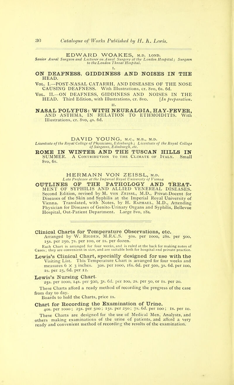 EDWARD WOAKES, m.d. lond. Senior Aural Surgeon and Lecturer on Aural Surgery at the London Hospital; Sitrgeon to the London Throat Hospital. I. ON DEAFNESS, GIDDINESS AND NOISES IN THE HEAD. Vol. I.—POST-NASAL catarrh, AND DISEASES OF THE NOSE CAUSING DEAFNESS. With Illustrations, cr. 8vo, 6s. 6d. Vol. II.—ON DEAFNESS, GIDDINESS AND NOISES IN THE HEAD. Third Edition, with Illustrations, cr. 8vo. [/« preparation. n. NASAL POLYPUS: WITH NEURALGIA, HAY-FEVER, AND ASTHMA, IN RELATION TO ETHMOIDITIS. With Illustrations, cr. 8vo, 4s. 6d. DAVID YOUNG, m.c, m.b., m.d. Licentiate of the Royal College of Physicians, Edinburgh ; Licentiate of the Royal College of Surgeons, Edinburgh, etc. ROME IN WINTER AND THE TUSCAN HILLS IN SUMMER. A Contribution to the Climate of Italy. Small 8vo, 6s. HERMANN VON ZEISSL, m.d. Late Professor at the Imperial Royal University of Vienna OUTLINES OF THE PATHOLOGY AND TREAT- MENT OF SYPHILIS AND ALLIED VENEREAL DISEASES. Second Edition, revised by M. von Zeissl, M.D., Privat-Docent for Diseases of the Skin and Syphilis at the Imperial Royal University of Vienna. Translated, with Notes, by H. Raphael, M.D., Attending Physician for Diseases of Genito-Urinary Organs and Syphilis, Bellevue Hospital, Out-Patient Department. Large 8vo, i8s. Clinical Charts for Temperature Observations, etc. Arranged by W. Rigden, M.R.C.S. 50s. per 1000, 28s. per 500, 15s. per 250, 7s. per 100, or is. per dozen. Each Chart is arranged for four weeks, and is ruled at the back for making notes of Cases; they are convenient in size, and are suitable both for hospital and private practice. Lewis's Clinical Chart, specially designed for use with the Visiting List. This Temperature Chart is arranged for four weeks and measures 6X3 inches. 30s. per 1000, 16s. 6d. per 500, 3s. 6d. per 100, IS. per 25, 6d. per 12. Lewis's Nursing Chart. 25s. per 1000, 14s. per 500, 3s. 6d. per 100, 2s. per 50, or is. per 20. These Charts afford a ready method of recording the progress of the case from day to day. Boards to hold the Charts, price is. Chart for Recording the Examination of Urine. 40s. per 1000 ; 25s. per 500 ; 15s. per 250; 7s. 6d. per 100 ; is. per 10. These Charts are designed for the use of Medical Men, Analysts, and others making examinations of the urine of patients, and afford a very ready and convenient method of recording the results of the examination.