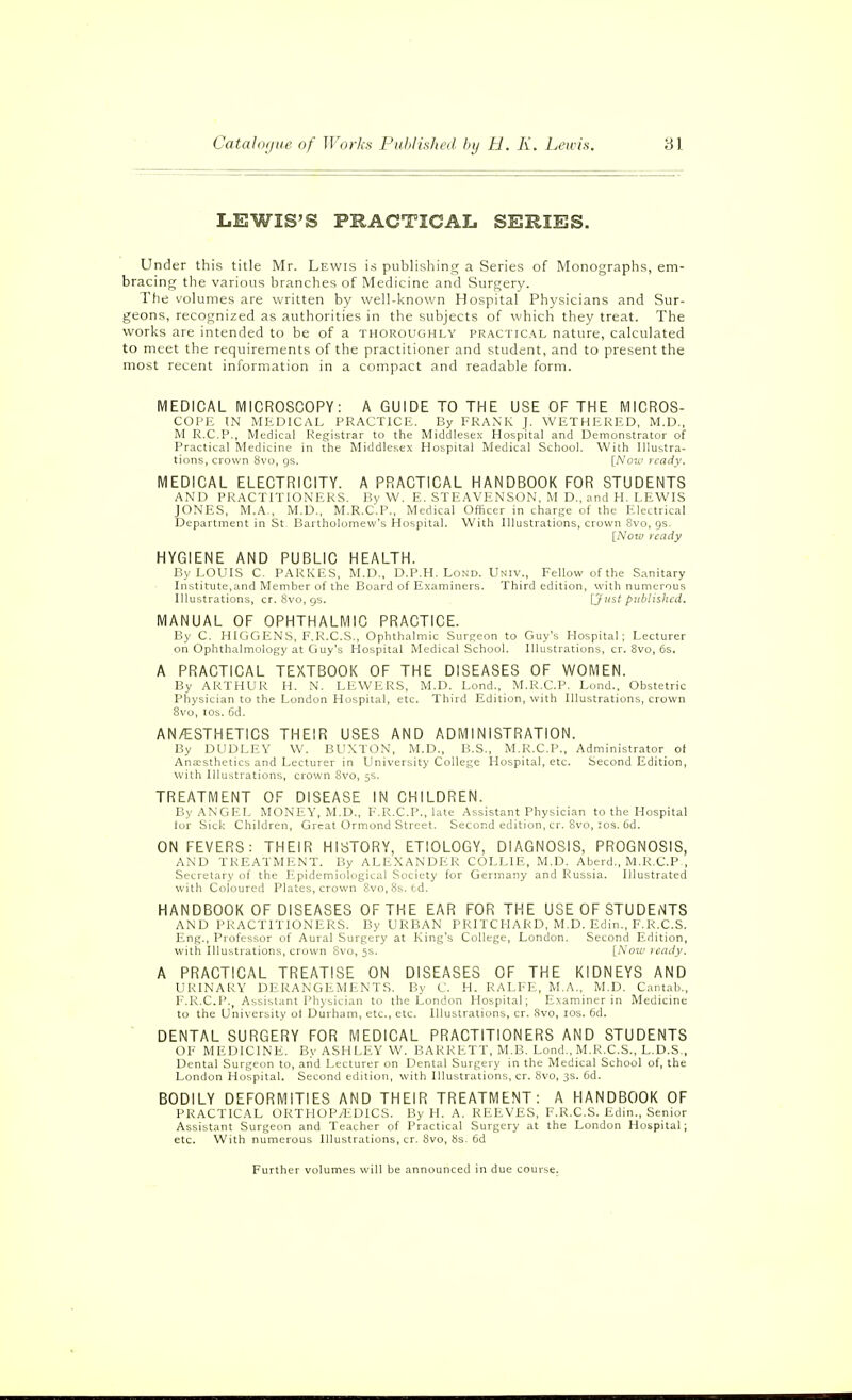 LEWIS'S PRACTICAL SERIES. Under this title Mr. Lewis is publishing a Series of Monographs, em- bracing the various branches of Medicine and Surgery. The volumes are written by well-known Hospital Physicians and Sur- geons, recognized as authorities in the subjects of which they treat. The works are intended to be of a thoroughly practical nature, calculated to meet the requirements of the practitioner and student, and to present the most recent information in a compact and readable form. MEDICAL MICROSCOPY: A GUIDE TO THE USE OF THE MICROS- COPE tN MEDICAL PRACTICE. By FRANK J. WETHERED, M.D., M R.C.P., Medical Registrar to the Middlesex Hospital and Demonstrator of Practical Medicine in the Middlesex Hospital Medical School. With Illustra- tions, crown Svo, gs. [Nou> n-ady. MEDICAL ELECTRICITY. A PRACTICAL HANDBOOK FOR STUDENTS AND PRACTITIONERS. P,y W. E. STEAVENSON, M D., and H. LEWIS JONES, M.A., M.D., M.R.C.P., Medical Officer in charge of the Electrical Department in St Bartholomew's Hospital. With Illustrations, crown 8vo, gs. [Now ready HYGIENE AND PUBLIC HEALTH. By LOUIS C. PARKES, M.D., D.P.H. Lond. Univ., Fellow of the Sanitary Institute,and Member of the Board of Examiners. Third edition, with numerous Illustrations, cr. 8vo, gs. [Juit published. MANUAL OF OPHTHALMIC PRACTICE. By C. HIGGENS, F.R.C.S., Ophthalmic Surgeon to Guy's Hospital; Lecturer on Ophthalmology at Cjuy's Hospital Medical School. Illustrations, cr. 8vo, 6s. A PRACTICAL TEXTBOOK OF THE DISEASES OF WOMEN. By ARTHUR H. N. LEWE,RS, M.D. Lond., M.R.C.P. Lond.. Obstetric Physician to the London Hospital, etc. Third Edition, with Illustrations, crown 8vo, ICS. 6d. AN/ESTHETICS THEIR USES AND ADMINISTRATION. By DUDLEY W. BUXTON, M.D., P.S., M.R.C.P., Administrator ot An3::sthetics and Lecturer in Universit>' College Hospital, etc. Second Edition, with Illustrations, crown 8vo, 5s. TREATMENT OF DISEASE IN CHILDREN. By ANGEL MONEY, M.D., F.R.C.P., late Assistant Physician to the Hospital for Sick Children, Great Ormond Street. Second edition, cr. 8vo, :os. 6d. ON FEVERS: THEIR Hl'oTORY, ETIOLOGY, DIAGNOSIS, PROGNOSIS, AND TREATMENT. By ALE.XANDER COLLIE, M.D. Aberd., M.R.C.P , Secretary of the fipidemiolugic;'.! .Society for Germany and Russia. Illustrated with Coloured Plates, crown Svo, 8s. (.d. HANDBOOK OF DISEASES OF THE EAR FOR THE USE OF STUDENTS AND PRACTITIONERS. By URBAN PRITCHARD, M.D. Edin., F.R.C.S. Eng., Professor of Aural Surgery at King's College, London. Second Edition, with Illustrations, crown 8vo, 5s. [Now ready. A PRACTICAL TREATISE ON DISEASES OF THE KIDNEYS AND URINARY DERANGEMENTS. By C. H. RALFE, M.A., M.D. Cantab., F.R.C.P., Assistant Physician to the London Hospital; Examiner in Medicine to the University ot Durham, etc., etc. Illustrations, cr. 8vo, los. 6d. DENTAL SURGERY FOR MEDICAL PRACTITIONERS AND STUDENTS OF MEDICINE. By ASHLEY W. BARRETT, M.B. Lond., M.R.C.S., L.D.S., Dental Surgeon to, and Lecturer on Dental Surgery in the Medical School of, the London Hospital. Second edition, with Illustrations, cr. 8vo, 3s. 6d. BODILY DEFORMITIES AND THEIR TREATMENT: A HANDBOOK OF PRACTICAL ORTHOP/EDICS. By H. A. REEVES, F.R.C.S. Edin., Senior Assistant Surgeon and Teacher of Practical Surgery at the London Hospital; etc. With numerous Illustrations, cr. 8vo, 8s. 6d Further volumes will be announced in due course.