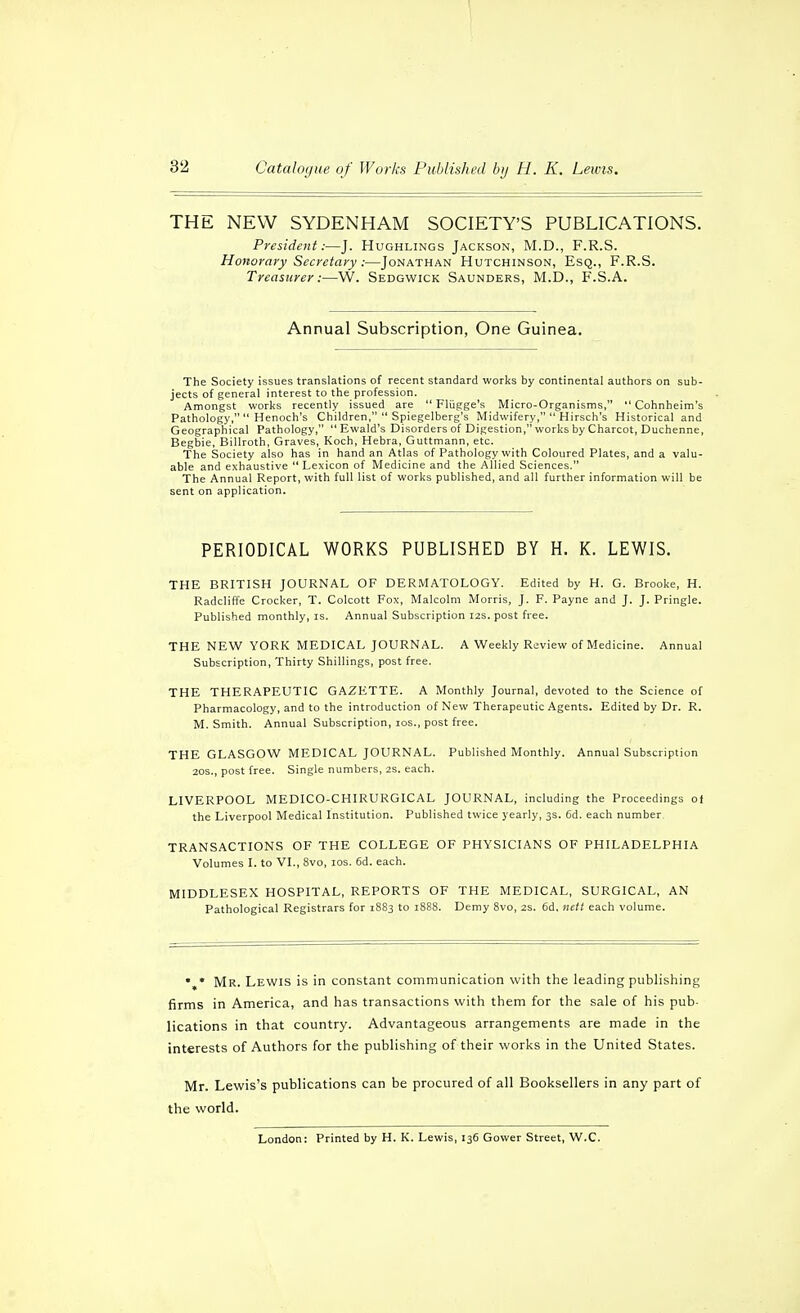 1 32 Cataloyue of Works Published by H. K. Lewis. THE NEW SYDENHAM SOCIETY'S PUBLICATIONS. President:—J. Hughlings Jackson, M.D., F.R.S. Hottorary Secretary:—Jonathan Hutchinson, Esq., F.R.S. Treasurer:—W. Sedgwick Saunders, M.D., F.S.A. Annual Subscription, One Guinea. The Society issues translations of recent standard works by continental authors on sub- jects of general interest to the profession. Amongst works recently issued are  Fliigge's Micro-Organisms,  Cohnheim's Pathology,  Henoch's Children,  Spiegelberg's Midwifery,  Hirsch's Historical and Geographical Pathology,  Ewald's Disorders of Digestion, works by Charcot, Duchenne, Begbie, Billroth, Graves, Koch, Hebra, Guttmann, etc. The Society also has in hand an Atlas of Pathology with Coloured Plates, and a valu- able and exhaustive Lexicon of Medicine and the Allied Sciences. The Annual Report, with full list of works published, and all further information will be sent on application. PERIODICAL WORKS PUBLISHED BY H. K. LEWIS. THE BRITISH JOURNAL OF DER.MATOLOGY. Edited by H. G. Brooke, H. Radcliffe Crocker, T. Colcott Fox, Malcolm Morris, J. F. Payne and J. J. Pringle. Published monthly, is. Annual Subscription I2s. post free. THE NEW YORK MEDICAL JOURNAL. A Weekly Review of Medicine. Annual Subscription, Thirty Shillings, post free. THE THERAPEUTIC GAZETTE. A Monthly Journal, devoted to the Science of Pharmacology, and to the introduction of New Therapeutic Agents. Edited by Dr. R. M. Smith. Annual Subscription, los., post free. THE GLASGOW MEDICAL JOURNAL. Published Monthly. Annual Subscription 20S., post free. Single numbers, 2S. each. LIVERPOOL MEDICO-CHIRURGICAL JOURNAL, including the Proceedings of the Liverpool Medical Institution. Published twice yearly, 3s. 6d. each number TRANSACTIONS OF THE COLLEGE OF PHYSICIANS OF PHILADELPHIA Volumes I. to VI., 8vo, los. 6d. each. MIDDLESEX HOSPITAL, REPORTS OF THE MEDICAL, SURGICAL, AN Pathological Registrars for 1883 to 1888. Demy 8vo, 2s. 6d. nett each volume. • * Mr. Lewis is in constant communication with the leading publishing firms in America, and has transactions with them for the sale of his pub- lications in that country. Advantageous arrangements are made in the interests of Authors for the publishing of their works in the United States. Mr. Lewis's publications can be procured of all Booksellers in any part of the world. London: Printed by H. K. Lewis, 136 Gower Street, W.C.