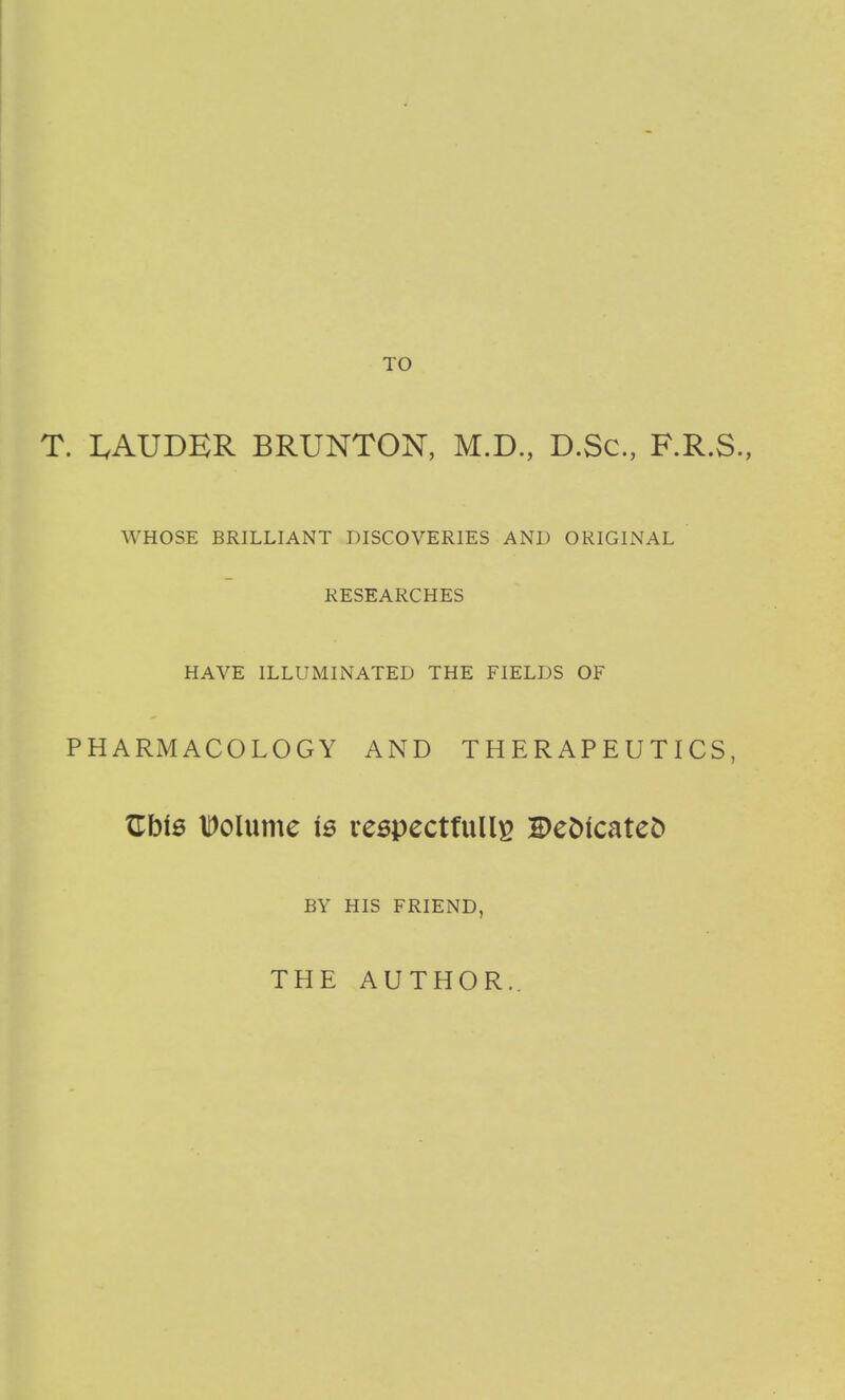 TO T. LAUDER BRUNTON, M.D, D.Sc, F.R.S., WHOSE BRILLIANT DISCOVERIES AND ORIGINAL RESEARCHES HAVE ILLUMINATED THE FIELDS OF PHARMACOLOGY AND THERAPEUTICS, Uhie IDolume is reepectfuU^^ Be^icateD BY HIS FRIEND, THE AUTHOR..