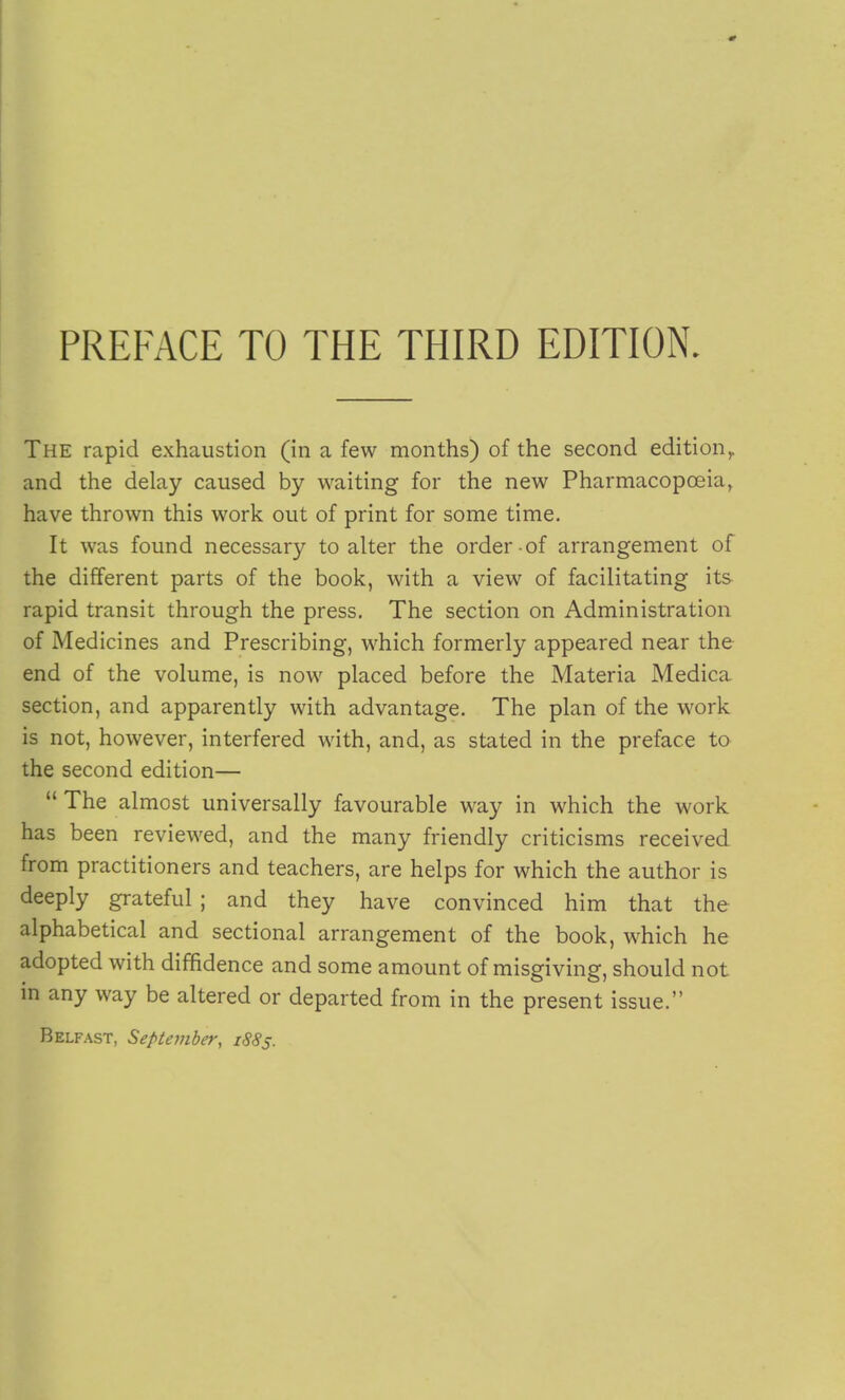 The rapid exhaustion (in a few months) of the second edition^ and the delay caused by waiting for the new Pharmacopoeia, have thrown this work out of print for some time. It was found necessary to alter the order of arrangement of the different parts of the book, with a view of facilitating its rapid transit through the press. The section on Administration of Medicines and Prescribing, which formerly appeared near the end of the volume, is now placed before the Materia Medica section, and apparently with advantage. The plan of the work is not, however, interfered with, and, as stated in the preface to the second edition—  The almost universally favourable way in which the work has been reviewed, and the many friendly criticisms received from practitioners and teachers, are helps for which the author is deeply grateful ; and they have convinced him that the alphabetical and sectional arrangement of the book, which he adopted with diffidence and some amount of misgiving, should not in any way be altered or departed from in the present issue. Belfast, September, 1885.