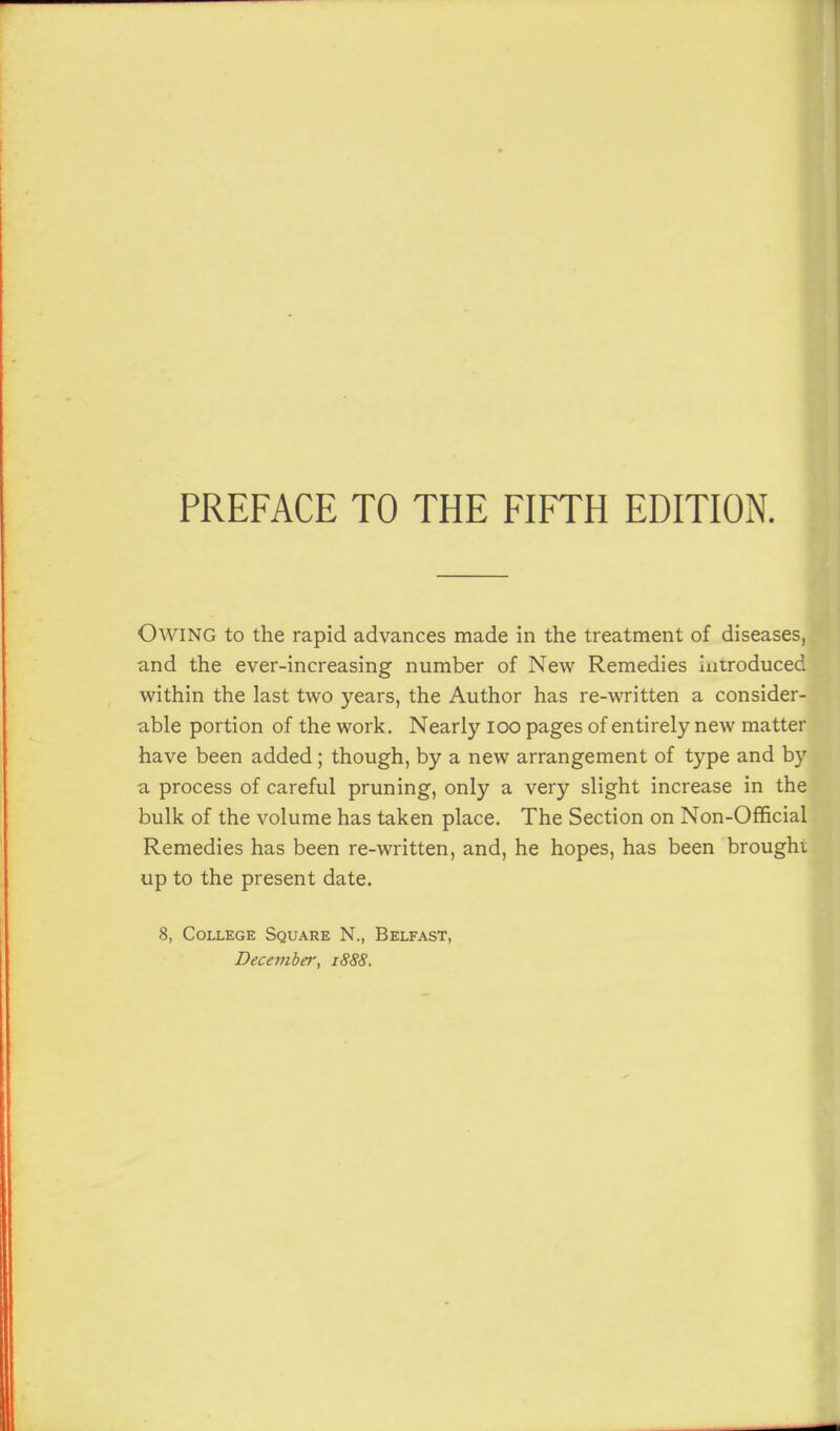 Owing to the rapid advances made in the treatment of diseases, and the ever-increasing number of New Remedies introduced within the last two years, the Author has re-written a consider- able portion of the work. Nearly loo pages of entirely new matter have been added; though, by a new arrangement of type and by a process of careful pruning, only a very slight increase in the bulk of the volume has taken place. The Section on Non-Official Remedies has been re-written, and, he hopes, has been brought up to the present date. 8, College Square N., Belfast, December, 1888.