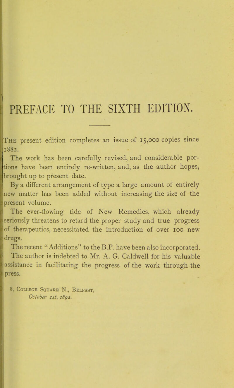 The present edition completes an issue of 15,000 copies since 1882. The work has been carefully revised, and considerable por- tions have been entirely re-written, and, as the author hopes, brought up to present date. By a different arrangement of type a large amount of entirely new matter has been added without increasing the size of the present volume. The ever-flowing tide of New Remedies, which already seriously threatens to retard the proper study and true progress of therapeutics, necessitated the introduction of over 100 new drugs. The recent  Additions to the B.P. have been also incorporated. The author is indebted to Mr. A. G. Caldwell for his valuable assistance in facilitating the progress of the work through the press. 8, College Square N., Belfast, October ist, 1S92.