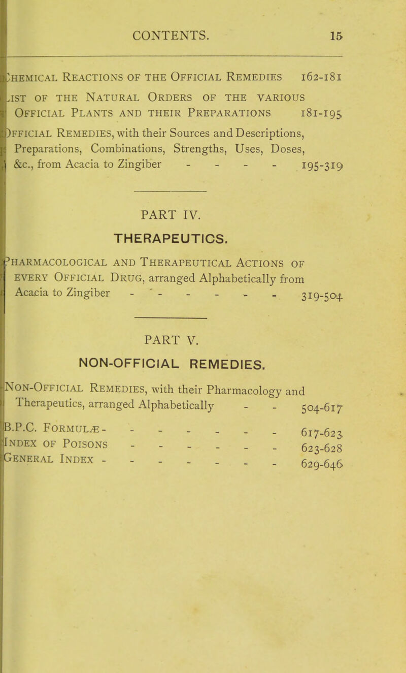 HEMiCAL Reactions of the Official Remedies 162-18 i 1ST OF THE Natural Orders of the various Official Plants and their Preparations 181-195 )fficial Remedies, with their Sources and Descriptions, Preparations, Combinations, Strengths, Uses, Doses, &c., from Acacia to Zingiber _ _ _ _ 195-319 PART IV. THERAPEUTICS. 'harmacological and Therapeutical Actions of every Official Drug, arranged Alphabetically from Acacia to Zingiber - - _ * _ 3i9-50'4 PART V. NON-OFFICIAL REMEDIES. Non-Official Remedies, with their Pharmacology and Therapeutics, arranged Alphabetically - - 504-617 P.C. Formula 617-623 Index of Poisons 623-628 Peneral Index _ 529-646