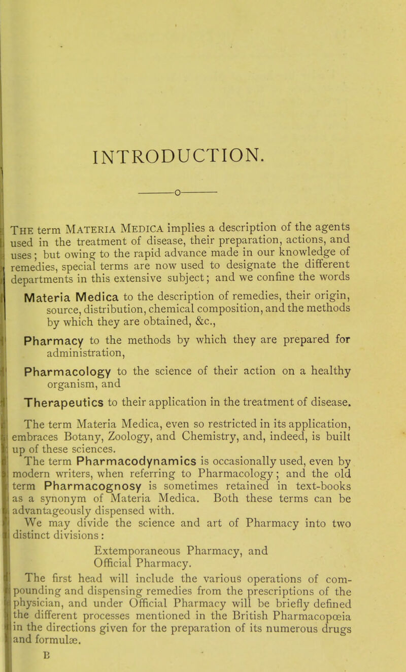 INTRODUCTION. O The term Materia Medica implies a description of the agents used in the treatment of disease, their preparation, actions, and uses; but owing to the rapid advance made in our knowledge of remedies, special terms are now used to designate the different departments in this extensive subject; and we confine the words Materia Medica to the description of remedies, their origin, source, distribution, chemical composition, and the methods by which they are obtained, &c., Pharmacy to the methods by which they are prepared for administration, Pharmacology to the science of their action on a healthy organism, and Therapeutics to their application in the treatment of disease. The term Materia Medica, even so restricted in its application, mbraces Botany, Zoology, and Chemistry, and, indeed, is built up of these sciences. The term Pharmacodynamics is occasionally used, even by raodern writers, when referring to Pharmacology; and the old term Pharmacognosy is sometimes retained in text-books as a synonym of Materia Medica. Both these terms can be advantageously dispensed with. We may divide the science and art of Pharmacy into two distinct divisions: Extemporaneous Pharmacy, and Official Pharmacy. The first head will include the various operations of com- pounding and dispensing remedies from the prescriptions of the physician, and under Official Pharmacy will be briefly defined the different processes mentioned in the British Pharmacopoeia in the directions given for the preparation of its numerous drugs and formulae. B