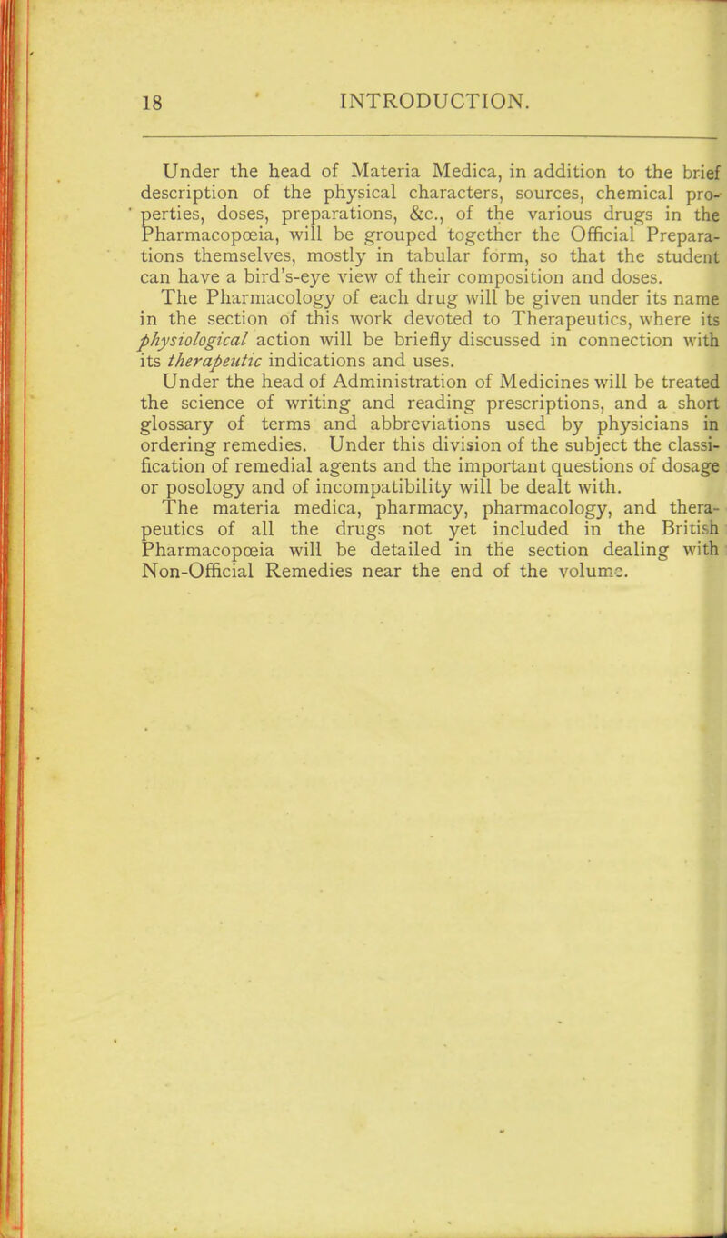 Under the head of Materia Medica, in addition to the brief description of the physical characters, sources, chemical pro^ perties, doses, preparations, &c., of the various drugs in the Pharmacopoeia, will be grouped together the Official Prepara- tions themselves, mostly in tabular form, so that the student can have a bird's-eye view of their composition and doses. The Pharmacology of each drug will be given under its name in the section of this work devoted to Therapeutics, where its physiological action will be briefly discussed in connection with its therapeutic indications and uses. Under the head of Administration of Medicines will be treated the science of writing and reading prescriptions, and a short glossary of terms and abbreviations used by physicians in ordering remedies. Under this division of the subject the classi- fication of remedial agents and the important questions of dosage or posology and of incompatibility will be dealt with. The materia medica, pharmacy, pharmacology, and thera- peutics of all the drugs not yet included in the British Pharmacopoeia will be detailed in the section dealing with Non-Official Remedies near the end of the volume. I