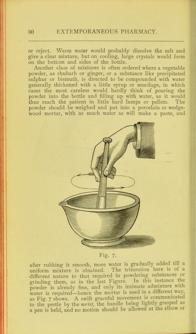 or reject. Warm water would probably dissolve the salt and give a clear mixture, but on cooling, large crystals would form on the bottom and sides of the bottle. Another class of mixtures is often ordered where a vegetable powder, as rhubarb or ginger, or a substance like precipitated sulphur or bismuth, is directed to be compounded with water generally thickened with a little syrup or mucilage, in which cases the most careless would hardly think of pouring the powder into the bottle and filling up with water, as it would thus reach the patient in little hard lumps or pellets. The powder should be weighed and put into a porcelain or wedge- wood mortar, with as much water as will make a paste, and Fig. 7. after rubbing it smooth, more water is gradually added till a uniform mixture is obfciined. The trituration here is of a different nature to that required in powdering substances or grinding them, as in the last Figure. In this instance the powder is already fine, and only its intimate admixture with water is required—hence the mortar is used in a different wa}', as Fig. 7 shows. A swift graceful movement is communicated to the pestle by the wnst,\\\e handle being lightly grasped as a pen is held, and no motion should be allowed at the elbow or