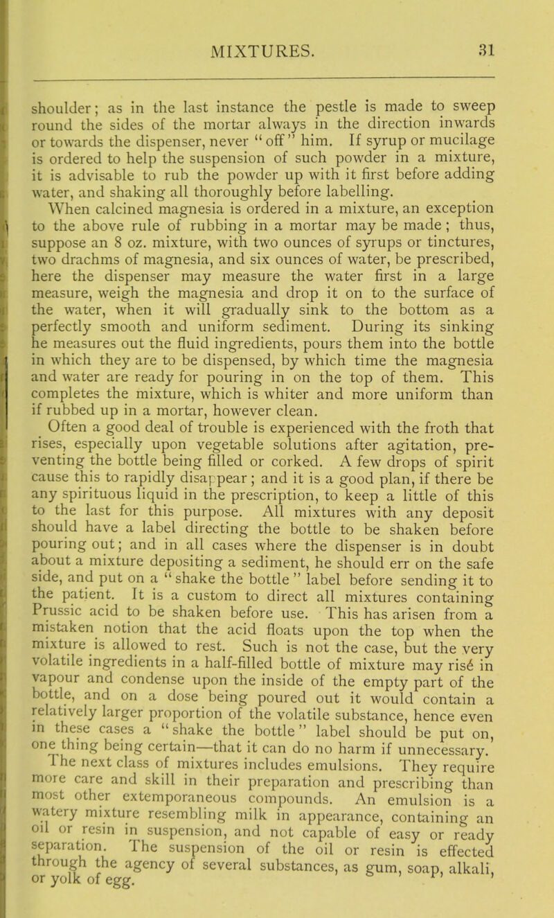 shoulder; as in the last instance the pestle is made to sweep round the sides of the mortar always in the direction inwards or towards the dispenser, never  off  him. If syrup or mucilage is ordered to help the suspension of such powder in a mixture, it is advisable to rub the powder up with it first before adding water, and shaking all thoroughly before labelling. When calcined magnesia is ordered in a mixture, an exception to the above rule of rubbing in a mortar may be made ; thus, suppose an 8 oz. mixture, with two ounces of syrups or tinctures, two drachms of magnesia, and six ounces of water, be prescribed, here the dispenser may measure the water first in a large measure, weigh the magnesia and drop it on to the surface of the water, when it will gradually sink to the bottom as a perfectly smooth and uniform sediment. During its sinking he measures out the fluid ingredients, pours them into the bottle in which they are to be dispensed, by which time the magnesia and water are ready for pouring in on the top of them. This completes the mixture, which is whiter and more uniform than if rubbed up in a mortar, however clean. Often a good deal of trouble is experienced with the froth that rises, especially upon vegetable solutions after agitation, pre- venting the bottle being filled or corked. A few drops of spirit cause this to rapidly disappear; and it is a good plan, if there be any spirituous liquid in the prescription, to keep a little of this to the last for this purpose. All mixtures with any deposit should have a label directing the bottle to be shaken before pouring out; and in all cases where the dispenser is in doubt about a mixture depositing a sediment, he should err on the safe side, and put on a  shake the bottle  label before sending it to the patient. It is a custom to direct all mixtures containing Prussic acid to be shaken before use. This has arisen from a mistaken notion that the acid floats upon the top when the mixture is allowed to rest. Such is not the case, but the very volatile ingredients in a half-filled bottle of mixture may usi in vapour and condense upon the inside of the empty part of the bottle, and on a dose being poured out it would contain a relatively larger proportion of the volatile substance, hence even m these cases a  shake the bottle  label should be put on, one thmg being certain—that it can do no harm if unnecessary. The next class of mixtures includes emulsions. They require more care and skill in their preparation and prescribing than most other extemporaneous compounds. An emulsion is a watery mixture resembling milk in appearance, containing an oil or resin in suspension, and not capable of easy or ready separation. The suspension of the oil or resin is effected through the agency of several substances, as gum, soap, alkali, or yolk of egg. o » r» >