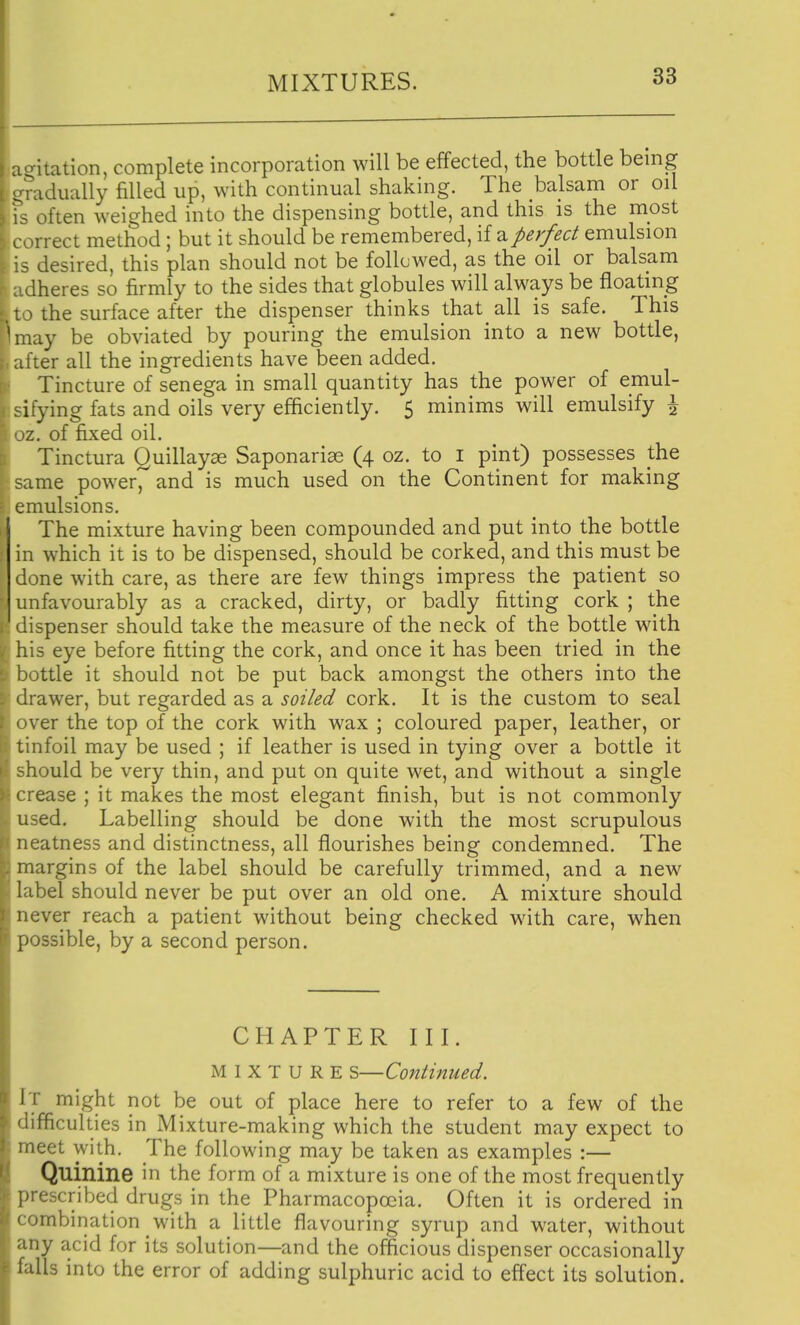 agitation, complete incorporation will be effected, the bottle being gradually filled up, with continual shaking. The balsam or oil is often weighed into the dispensing bottle, and this is the most correct method; but it should be remembered, if a perfect emulsion is desired, this plan should not be followed, as the oil or balsam adheres so firmly to the sides that globules will always be floating to the surface after the dispenser thinks that all is safe. This may be obviated by pouring the emulsion into a new bottle, after all the ingredients have been added. Tincture of senega in small quantity has the power of emul- sifying fats and oils very efficiently. 5 minims will emulsify \ oz. of fixed oil. Tinctura Quillayae Saponariae (4 oz. to i pint) possesses the same power, and is much used on the Continent for making emulsions. The mixture having been compounded and put into the bottle in which it is to be dispensed, should be corked, and this must be done with care, as there are few things impress the patient so unfavourably as a cracked, dirty, or badly fitting cork ; the dispenser should take the measure of the neck of the bottle with his eye before fitting the cork, and once it has been tried in the bottle it should not be put back amongst the others into the drawer, but regarded as a soiled cork. It is the custom to seal \ er the top of the cork with wax ; coloured paper, leather, or linfoil may be used ; if leather is used in tying over a bottle it hould be very thin, and put on quite wet, and without a single rease ; it makes the most elegant finish, but is not commonly used. Labelling should be done with the most scrupulous neatness and distinctness, all flourishes being condemned. The margins of the label should be carefully trimmed, and a new label should never be put over an old one. A mixture should never reach a patient without being checked with care, when possible, by a second person. CHAPTER III. MIXTURE S—Continued. It might not be out of place here to refer to a few of the difficulties in Mixture-making which the student may expect to meet with. The following may be taken as examples :— Quinine in the form of a mixture is one of the most frequently prescribed drugs in the Pharmacopoeia. Often it is ordered in combination with a little flavouring syrup and water, without any acid for its solution—and the officious dispenser occasionally falls into the error of adding sulphuric acid to effect its solution.