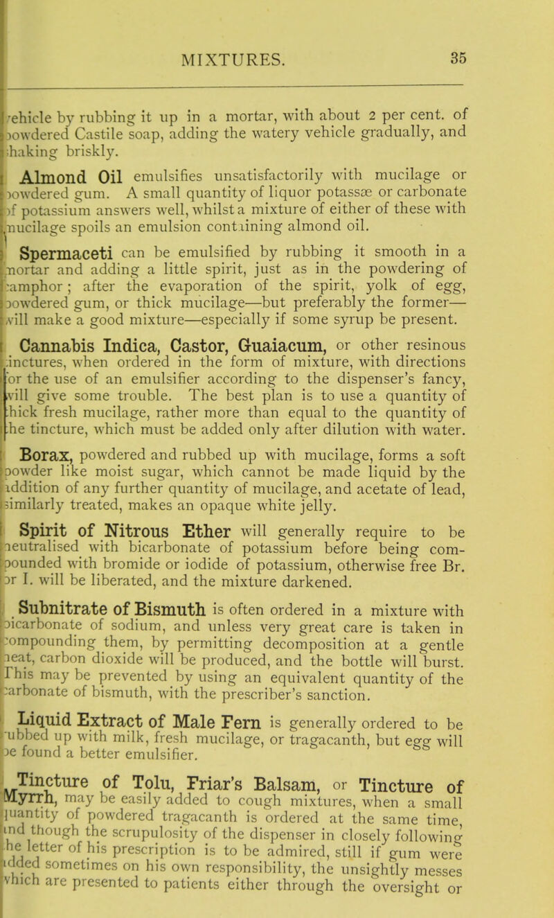 rehicle by rubbing it up in a mortar, with about 2 per cent, of 30wdered Castile soap, adding the watery vehicle gradually, and baking briskly. Almond Oil emulsifies unsatisfactorily with mucilage or )Owdered gum. A small quantity of liquor potassse or carbonate )f potassium answers well, whilst a mixture of either of these with nucilage spoils an emulsion containing almond oil. Spermaceti can be emulsified by rubbing it smooth in a nortar and adding a little spirit, just as in the powdering of :amphor; after the evaporation of the spirit, yolk of egg, jowdered gum, or thick mucilage—but preferably the former— vill make a good mixture—especially if some syrup be present. Cannabis Indica, Castor, Guaiacum, or other resirious inctures, when ordered in the form of mixture, with directions or the use of an emulsifier according to the dispenser's fancy, ,vill give some trouble. The best plan is to use a quantity of ;hick fresh mucilage, rather more than equal to the quantity of .he tincture, which must be added only after dilution with water. Borax, powdered and rubbed up with mucilage, forms a soft ' iwder like moist sugar, which cannot be made liquid by the iddition of any further quantity of mucilage, and acetate of lead, -imilarly treated, makes an opaque white jelly. Spirit of Nitrous Ether will generally require to be neutralised with bicarbonate of potassium before being com- ) »unded with bromide or iodide of potassium, otherwise free Br. M I. will be liberated, and the mixture darkened. Subnitrate of Bismuth is often ordered in a mixture with arbonate of sodium, and unless very great care is taken in npounding them, by permitting decomposition at a gentle icat, carbon dioxide will be produced, and the bottle will burst. This maybe prevented by using an equivalent quantity of the arbonate of bismuth, with the prescriber's sanction. Liquid Extract of Male Fern is generally ordered to be 'i ibed up with milk, fresh mucilage, or tragacanth, but egg will found a better emulsifier. Tincture of Tolu, Friar's Balsam, or Tincture of IVlyrrn, may be easily added to cough mixtures, when a small I'lantity of powdered tragacanth is ordered at the same time, I though the scrupulosity of the dispenser in closely followinc^ lie letter of his prescription is to be admired, still if gum were  ded sometimes on his own responsibility, the unsightly messes vfnch are presented to patients either through the oversight or I