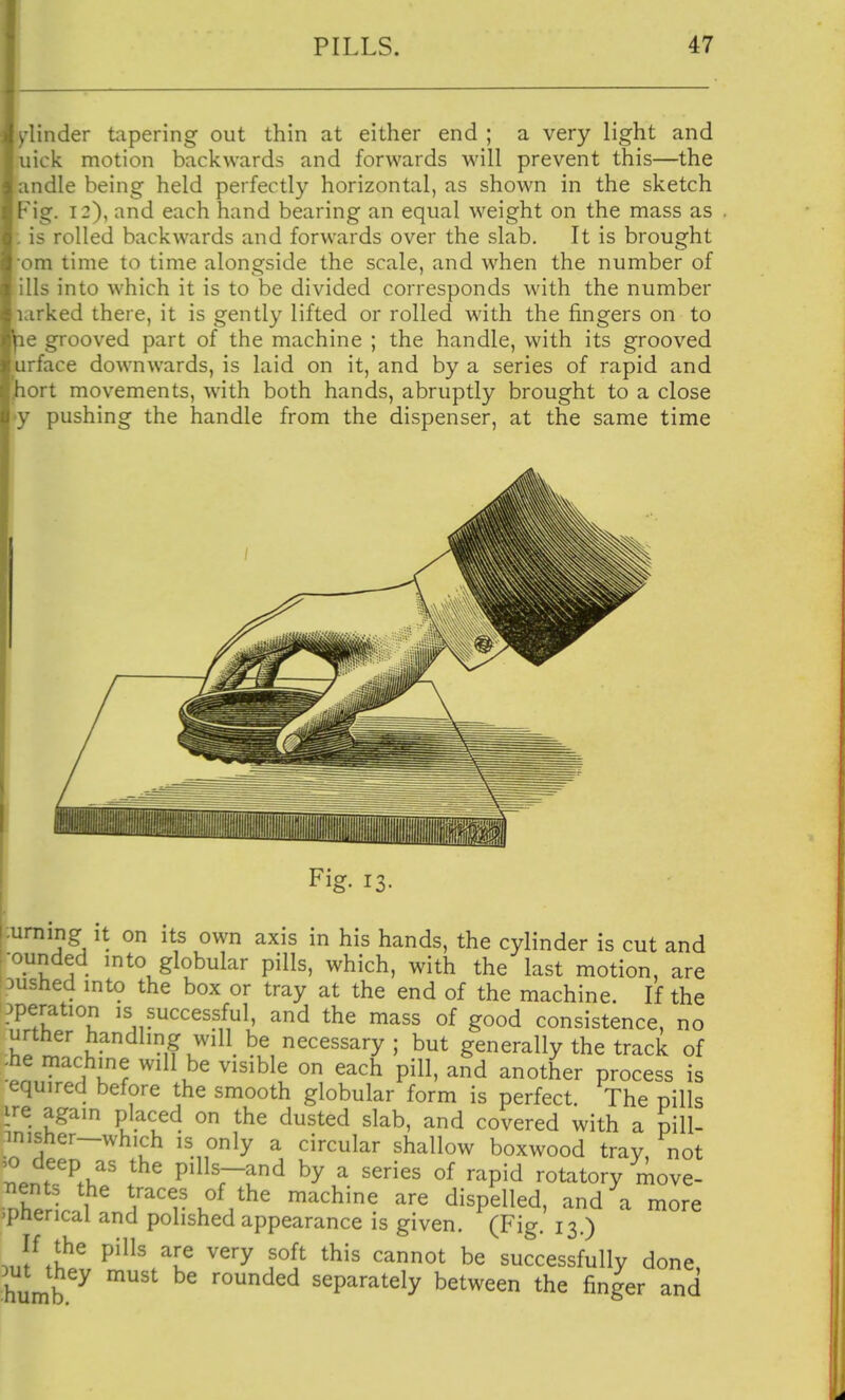 l/linder tapering out thin at either end ; a very light and luick motion backwards and forwards will prevent this—the andle being held perfectly horizontal, as shown in the sketch Fig. 12), and each hand bearing an equal w^eight on the mass as ; is rolled backwards and forwards over the slab. It is brought •om time to time alongside the scale, and when the number of ills into which it is to be divided corresponds with, the number larked there, it is gently lifted or rolled with the fingers on to le grooved part of the machine ; the handle, with its grooved irface downwards, is laid on it, and by a series of rapid and lort movements, wuth both hands, abruptly brought to a close y pushing the handle from the dispenser, at the same time Fig- 13. ummg It on its own axis in his hands, the cylinder is cut and rounded mto globular pills, which, with the last motion, are Dushed mto the box or tray at the end of the machine. If the operation is successful, and the mass of good consistence, no urther handling will be necessary ; but generally the track of -he machine will be visible on each pill, and another process is equired before the smooth globular form is perfect. The pills ire again placed on the dusted slab, and covered with a piU- .misher-which is only a circular shallow boxwood tray, not tenuV.' I P^^rJ^ ^^P^^ rotatory move- rZ 1 t^^ces of the machine are dispelled, and a more 'Pherical and polished appearance is given. (Fig. 13.) 3uftwP'%T ^''^ successfully done, humb ^ ^^^^^^ separately between the finger and