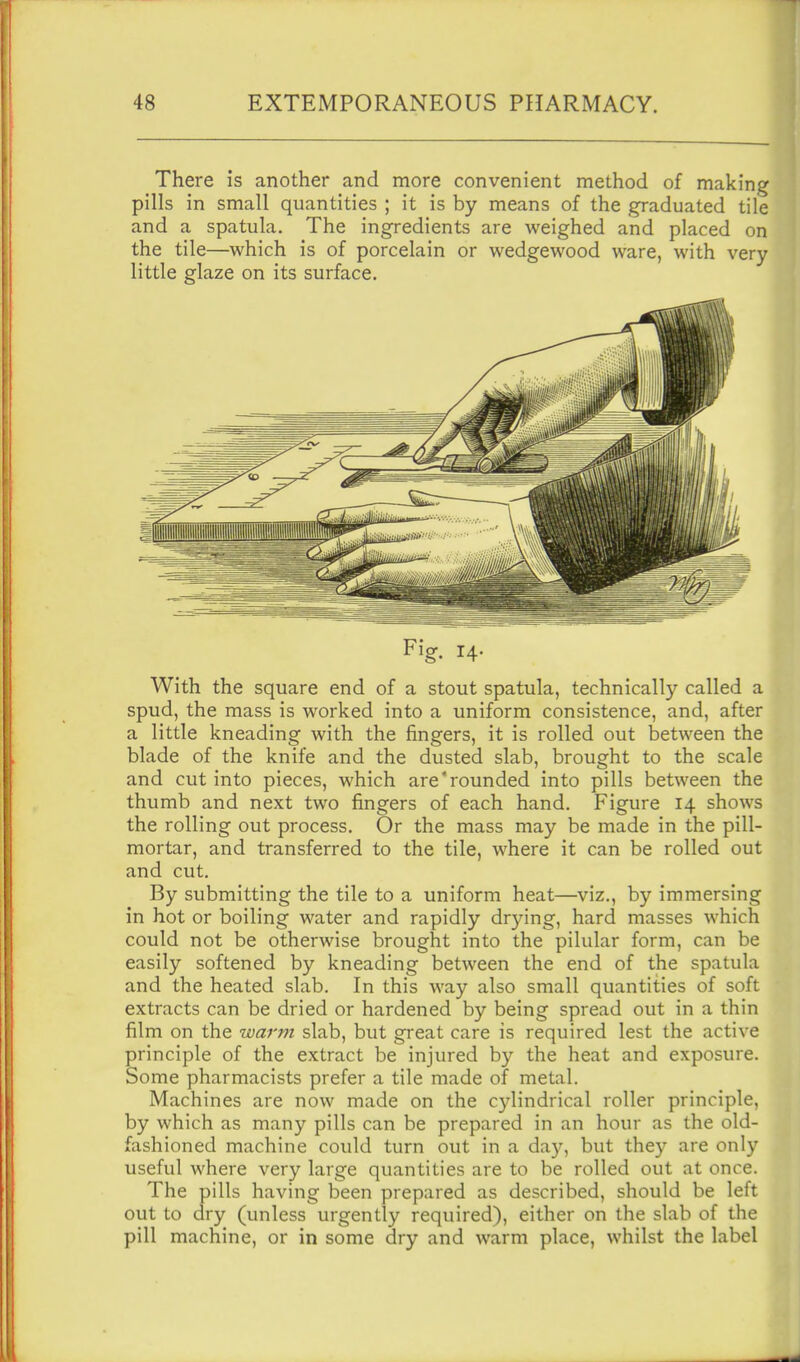 There is another and more convenient method of making pills in small quantities ; it is by means of the graduated tile and a spatula. The ingredients are weighed and placed on the tile—which is of porcelain or wedgewood ware, with very little glaze on its surface. Fig. 14. With the square end of a stout spatula, technically called a spud, the mass is worked into a uniform consistence, and, after a little kneading with the fingers, it is rolled out between the blade of the knife and the dusted slab, brought to the scale and cut into pieces, which are'rounded into pills between the thumb and next two fingers of each hand. Figure 14 shows the rolling out process. Or the mass may be made in the pill- mortar, and transferred to the tile, where it can be rolled out and cut. By submitting the tile to a uniform heat—viz., by immersing in hot or boiling water and rapidly dr3ang, hard masses which could not be otherwise brought into the pilular form, can be easily softened by kneading between the end of the spatula and the heated slab. In this way also small quantities of soft extracts can be dried or hardened by being spread out in a thin film on the warm slab, but great care is required lest the active principle of the extract be injured b}'- the heat and exposure. Some pharmacists prefer a tile made of metal. Machines are now made on the cylindrical roller principle, by which as many pills can be prepared in an hour as the old- fashioned machine could turn out in a da)^, but they are only useful where very large quantities are to be rolled out at once. The pills having been prepared as described, should be left out to dry (unless urgently required), either on the slab of the pill machine, or in some dry and warm place, whilst the label