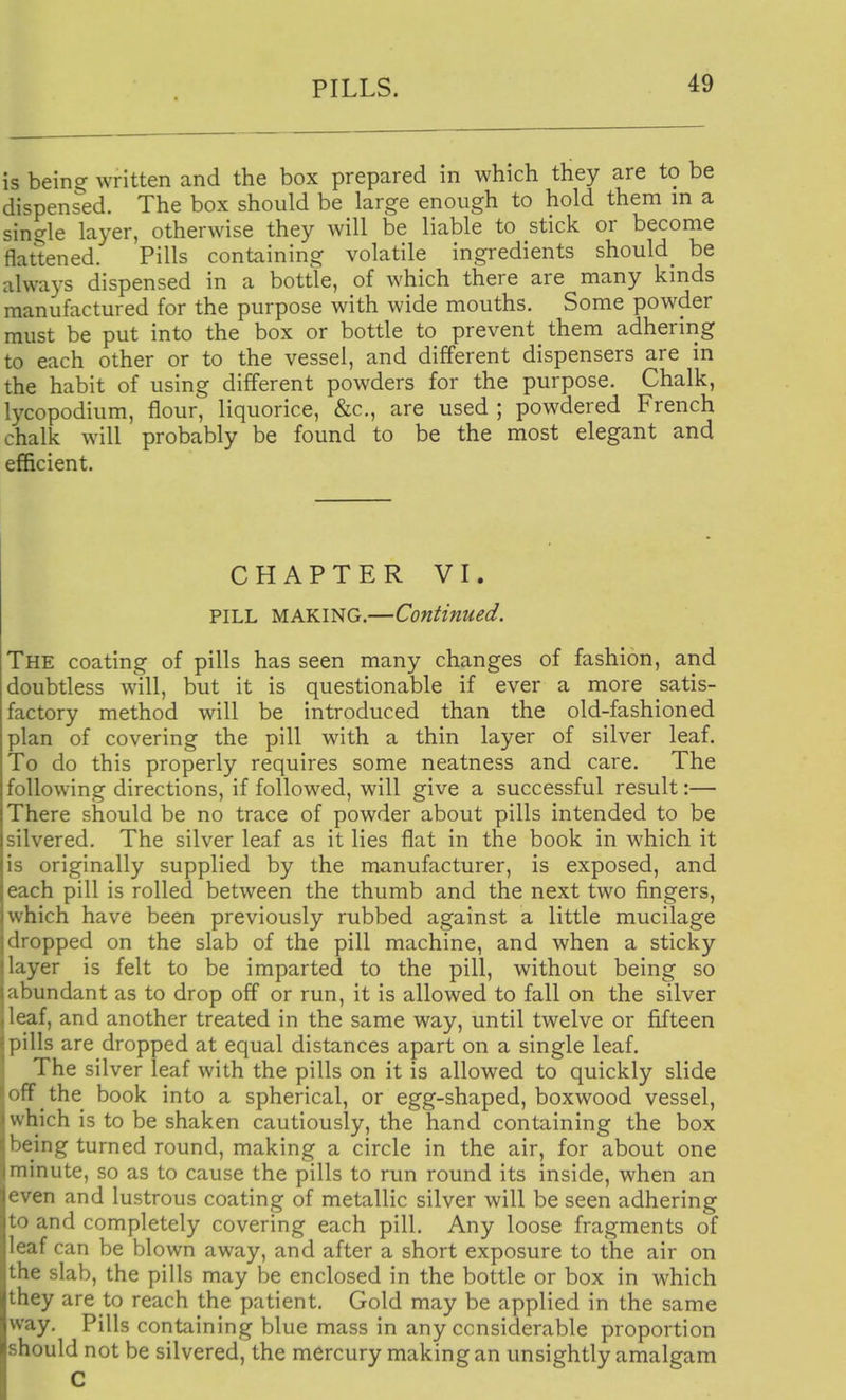 is bein^ written and the box prepared in which they are to be dispensed. The box should be large enough to hold them m a single layer, otherwise they will be liable to stick or become flattened. Pills containing volatile ingredients should^ be always dispensed in a bottle, of which there are many kinds manufactured for the purpose with wide mouths. Some powder must be put into the box or bottle to prevent them adhering to each other or to the vessel, and different dispensers are in the habit of using different powders for the purpose. Chalk, lycopodium, flour, liquorice, &c., are used ; powdered French chalk will probably be found to be the most elegant and efficient. CHAPTER VI. PILL MAKING.—Continued. The coating of pills has seen many changes of fashion, and doubtless will, but it is questionable if ever a more satis- factory method will be introduced than the old-fashioned plan of covering the pill with a thin layer of silver leaf. To do this properly requires some neatness and care. The following directions, if followed, will give a successful result:— There should be no trace of powder about pills intended to be silvered. The silver leaf as it lies flat in the book in which it is originally supplied by the manufacturer, is exposed, and each pill is rolled between the thumb and the next two fingers, which have been previously rubbed against a little mucilage dropped on the slab of the pill machine, and when a sticky layer is felt to be imparted to the pill, without being so abundant as to drop off or run, it is allowed to fall on the silver leaf, and another treated in the same way, until twelve or fifteen pills are dropped at equal distances apart on a single leaf. The silver leaf with the pills on it is allowed to quickly slide off the book into a spherical, or egg-shaped, boxwood vessel, which is to be shaken cautiously, the hand containing the box being turned round, making a circle in the air, for about one minute, so as to cause the pills to run round its inside, when an even and lustrous coating of metallic silver will be seen adhering to and completely covering each pill. Any loose fragments of leaf can be blown away, and after a short exposure to the air on the slab, the pills may be enclosed in the bottle or box in which they are to reach the patient. Gold may be applied in the same way. Pills containing blue mass in any considerable proportion should not be silvered, the mercury making an unsightly amalgam C