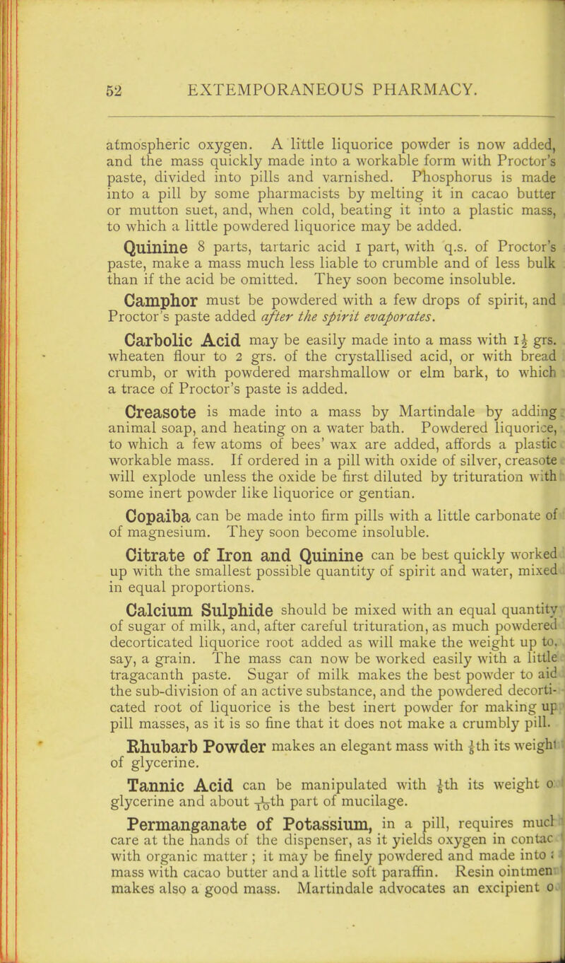 atmospheric oxygen. A little liquorice powder is now added, and the mass quickly made into a workable form with Proctor's paste, divided into pills and varnished. Phosphorus is made into a pill by some pharmacists by melting it in cacao butter or mutton suet, and, when cold, beating it into a plastic mass, to which a little powdered liquorice may be added. Quinine 8 parts, tartaric acid i part, with q.s. of Proctor's paste, make a mass much less liable to crumble and of less bulk than if the acid be omitted. They soon become insoluble. Camphor must be powdered with a few drops of spirit, and Proctor's paste added after the spirit evaporates. Carbolic Acid may be easily made into a mass with \\ grs, wheaten flour to 2 grs. of the crystallised acid, or with bread crumb, or with powdered marshmallow or elm bark, to which a trace of Proctor's paste is added. CreaSOte is made into a mass by Martindale by adding animal soap, and heating on a water bath. Powdered liquorice, to which a few atoms of bees' wax are added, affords a plastic workable mass. If ordered in a pill with oxide of silver, creasote will explode unless the oxide be first diluted by trituration with some inert powder like liquorice or gentian. Copaiba can be made into firm pills with a little carbonate of of magnesium. They soon become insoluble. Citrate of Iron and Quinine can be best quickly worked up with the smallest possible quantity of spirit and water, mixed in equal proportions. Calcium Sulphide should be mixed with an equal quantity of sugar of milk, and, after careful trituration, as much powdered decorticated liquorice root added as will make the weight up to. say, a grain. The mass can now be worked easily with a little tragacanth paste. Sugar of milk makes the best powder to aid the sub-division of an active substance, and the powdered decorti- cated root of liquorice is the best inert powder for making up pill masses, as it is so fine that it does not make a crumbly pill, l Rhubarb Powder makes an elegant mass with ^th its weighti of glycerine. Tannic Acid can be manipulated with |th its weight 0:0 glycerine and about y\jth part of mucilage. Permanganate of Potassium, in a pill, requires mucl care at the hands of the dispenser, as it yields oxygen in contac with organic matter ; it may be finely powdered and made into : mass with cacao butter and a little soft paraffin. Resin ointmen makes also a good mass. Martindale advocates an excipient 0 A