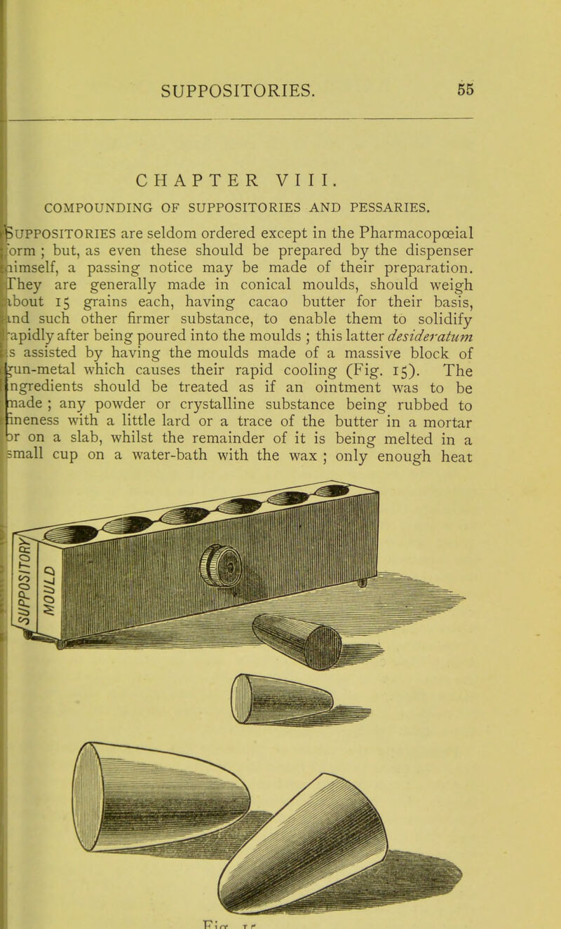 CHAPTER VIII. COMPOUNDING OF SUPPOSITORIES AND PESSARIES. Suppositories are seldom ordered except in the Pharmacopoeial orm ; but, as even these should be prepared by the dispenser limself, a passing notice may be made of their preparation. They are generally made in conical moulds, should weigh ibout 15 grains each, having cacao butter for their basis, ind such other firmer substance, to enable them to solidify •apidly after being poured into the moulds ; this latter desideratum s assisted by having the moulds made of a massive block of ^n-metal which causes their rapid cooling (Fig. 15), The ngredients should be treated as if an ointment was to be nade ; any powder or crystalline substance being rubbed to ' ineness with a little lard or a trace of the butter in a mortar br on a slab, whilst the remainder of it is being melted in a small cup on a water-bath with the wax ; only enough heat