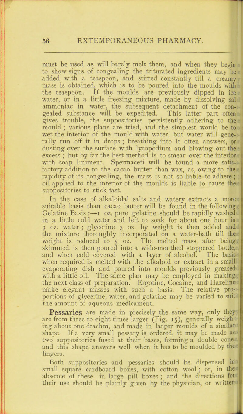 must be used as will barely melt them, and when they begin to show signs of congealing the triturated ingredients may be added with a teaspoon, and stirred constantly till a creamy mass is obtained, which is to be poured into the moulds with the teaspoon. If the moulds are previously dipped in ice water, or in a little freezing mixture, made by dissolving sal ammoniac in water, the subsequent detachment of the con- gealed substance will be expedited. This latter part often gives trouble, the suppositories persistently adhering to the mould ; various plans are tried, and the simplest would be to wet the interior of the mould with water, but water will gene- rally run off it in drops ; breathing into it often answers, or dusting over the surface with lycopodium and blowing out the excess ; but by far the best method is to smear over the interior with soap liniment. Spermaceti will be found a more satis- factory addition to the cacao butter than wax, as, owing to the rapidity of its congealing, the mass is not so liable to adhere ; oil applied to the interior of the moulds is liable lo cause the suppositories to stick fast. In the case of alkaloidal salts and watery extracts a more suitable basis than cacao butter will be found in the following Gelatine Basis :—i oz. pure gelatine should be rapidly washed in a little cold water and left to soak for about one hour in 3 oz. water ; glycerine 3 oz. by weight is then added and the mixture thoroughly incorporated on a water-bath till the weight is reduced to 5 oz. The melted mass, after being skimmed, is then poured into a wide-mouthed stoppered bottle and when cold covered with a layer of alcohol. The basis when required is melted with the alkaloid or extract in a small evaporating dish and poured into moulds previously greased with a little oil. The same plan may be employed in making the next class of preparation. Ergotine, Cocaine, and Hazeline make elegant masses with such a basis. The relative prO' portions of glycerine, water, and gelatine may be varied to suit the amount of aqueous medicament. Pessaries are made in precisely the same way, only they are from three to eight times larger (Fig. 15), generally weigh- ing about one drachm, and made in larger moulds of a similar shape. If a very small pessary is ordered, it may be made aa two suppositories fused at their bases, forming a double cone, and this shape answers well when it has to be moulded by the fingers. Both suppositories and pessaries should be dispensed in. small square cardboard boxes, with cotton wool ; or, in the absence of these, in large pill boxes ; and the directions foi their use should be plainly given by the physician, or written