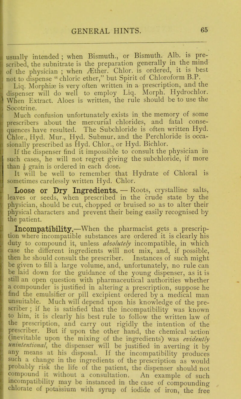 usually intended ; when Bismuth., or Bismuth. Alb. is pre- scribed, the subnitrate is the preparation generally in the mind of the physician ; when JEthev. Chlor. is ordered, it is best not to dispense  chloric ether, but Spirit of Chloroform B.P. Liq. Morphia is very often written in a prescription, and the dispenser will do well to employ Liq. Morph. Hydrochlor. When Extract. Aloes is written, the rule should be to use the Socotrine. Much confusion unfortunately exists in the memory of some prescribers about the mercurial chlorides, and fatal conse- quences have resulted. The Subchloride is often written Hyd. Chlor., Hyd. Mur., Hyd. Submur. and the Perchloride is occa- sionally prescribed as Hyd. Chlor., or Hyd. Bichlor. If the dispenser find it impossible to consult the physician in such cases, he will not regret giving the subchloride, if more than ^ grain is ordered in each dose. It will be well to remember that Hydrate of Chloral is sometimes carelessly written Hyd. Chlor. Loose or Dry Ingredients. — Roots, crystalline salts, leaves or seeds, when prescribed in the crude state by the physician, should be cut, chopped or bruised so as to alter their physical characters and prevent their being easily recognised by the patient. Incompatibility.—^When the pharmacist gets a prescrip- tion where incompatible substances are ordered it is clearly his duty to compound it, unless absolutely incompatible, in which case the different ingredients will not mix, and, if possible, then he should consult the prescriber. Instances of such might be given to fill a large volume, and, unfortunately, no rule can be laid down for the guidance of the young dispenser, as it is still an open question with pharmaceutical authorities whether a compounder is justified in altering a prescription, suppose he find the emulsifier or pill excipient ordered by a medical man unsuitable. Much will depend upon his knowledge of the pre- scriber ; if he is satisfied that the incompatibility was known to him, it is clearly his best rule to follow the written law of the prescription, and carry out rigidly the intention of the prescriber. But if upon the other hand, the chemical 'action (inevitable upon the mixing of the ingredients) was evidently unintentional^ the dispenser will be justified in averting it by any means at his disposal. If the incompatibility produces ^uch a change in the ingredients of the prescription as would probably risk the life of the patient, the dispenser should not compound it without a consultation. An example of such incompatibility may be instanced in the case of compounding ' hlorate of potassium with syrup of iodide of iron, the free