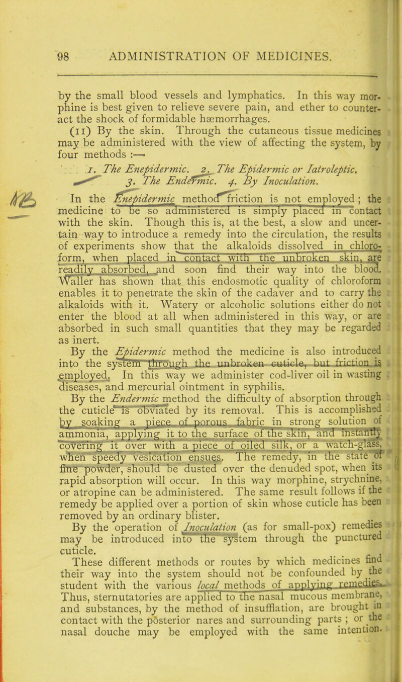 98 ADMINISTRATION OF MEDICINES. by the small blood vessels and lymphatics. In this way mor- phine is best given to relieve severe pain, and ether to counter- act the shock of formidable haemorrhages. (ii) By the skin. Through the cutaneous tissue medicines may be administered with the view of affecting the system, by four methods :— I, The Enepidermic. 2. The Epidermic or latroleptic, J. The End^frmc. 4, By Inoculation. In the finefiidermic methocf^iction is not employed ; the medicine to be so administered is simply placecl m contact with the skin. Though this is, at the best, a slow and uncer- tain way to introduce a remedy into the circulation, the results of experiments show that the alkaloids dissolved in chloro- form, when placed in contact witn tn^ nnhrnkftn skin, are readily absorbed, ;ind soon find their way into the blood. Waller has shown that this endosmotic quality of chloroform enables it to penetrate the skin of the cadaver and to carry the alkaloids with it. Watery or alcoholic solutions either do not enter the blood at all when administered in this way, or are absorbed in such small quantities that they may be regarded as inert. By the Epidermic method the medicine is also introduced into the syst5ITPTtnjP.ugh the unbroken cuticle, but frktioJi.i5 employed. In this wa}^ we administer cod-liver oil in wasting diseases, and mercurial ointment in syphilis. By the Endermic method the difficulty of absorption through the cuticle'^is obvia'ted by its removal. This is accomplished soaking a pigc.e.. of. porous fabric in strong solution of ammonia, applying it to the surface of ihe ^kin, and instanfly covering it o\'er willi a piece of oiled silk, or a watch-glass, when speedy vesication ensues. The remedy, in the state^oi fine powder, should be dusted over the denuded spot, when its rapid absorption will occur. In this way morphine, strychnine, or atropine can be administered. The same result follows if the remedy be applied over a portion of skin whose cuticle has been removed by an ordinary blister. By the operation of Inoculation (as for small-pox) remedies may be introduced inio tlie s^tem through the punctured cuticle. These different methods or routes by which medicines find their way into the system should not be confounded by the student with the various /ogg/methods of npplY'R rfPlfi^'^^-- Thus, sternutatories are applied to the nasal mucous membrane, and substances, by the method of insufflation, are brought in contact with the pdsterior nares and surrounding parts ; or the nasal douche may be employed with the same intention. i