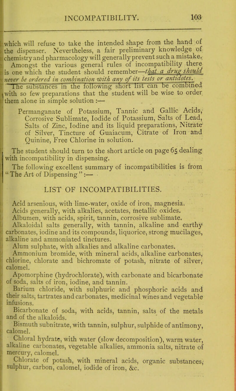 which will refuse to take the intended shape from the hand of the dispenser. Nevertheless, a fair preliminary knowledge of chemistry and pharmacology will generally prevent such a mistake. Amongst the various general rules of incompatibility there is one which the student should remember—that a drug should never be ordered in combination with any of its tests or antidotes. 'Ihe substances m the tollowmg snort list can De combined with so few preparations that the student will be wise to order them alone in simple solution :— Permanganate of Potassium, Tannic and Gallic Acids,' Corrosive Sublimate, Iodide of Potassium, Salts of Lead, Salts of Zinc, Iodine and its liquid preparations. Nitrate' of Silver, Tincture of Guaiacum, Citrate of Iron and Quinine, Free Chlorine in solution. The student should turn to the short article on page 65 dealing with incompatibility in dispensing. The following excellent summary of incompatibilities is from  The Art of Dispensing  :— LIST OF INCOMPATIBILITIES. Acid arsenious, with lime-water, oxide of iron, magnesia. Acids generally, with alkalies, acetates, metallic oxides. Albumen, with acids, spirit, tannin, corrosive sublimate. Alkaloidal salts generally, with tannin, alkaline and earthy carbonates, iodine and its compounds, liquorice, strong mucilages, alkaline and ammoniated tinctures. Alum sulphate, with alkalies and alkaline carbonates. Ammonium bromide, with mineral acids, alkaline carbonates, chlorine, chlorate and bichromate of potash, nitrate of silver, calomel. Apomorphine (hydrochlorate), with carbonate and bicarbonate of soda, salts of iron, iodine, and tannin. Barium chloride, with sulphuric and phosphoric acids and their salts, tartrates and carbonates, medicinal wines and vegetable infusions. Bicarbonate of soda, with acids, tannin, salts of the metals and of the alkaloids. Bismuth subnitrate, with tannin, sulphur, sulphide of antimony, calomel. Chloral hydrate, with water (slow decomposition), warm water, alkaline carbonates, vegetable alkalies, ammonia salts, nitrate of mercury, calomel. Chlorate of potash, with mineral acids, organic substances,' sulphur, carbon, calomel, iodide of iron, &c.