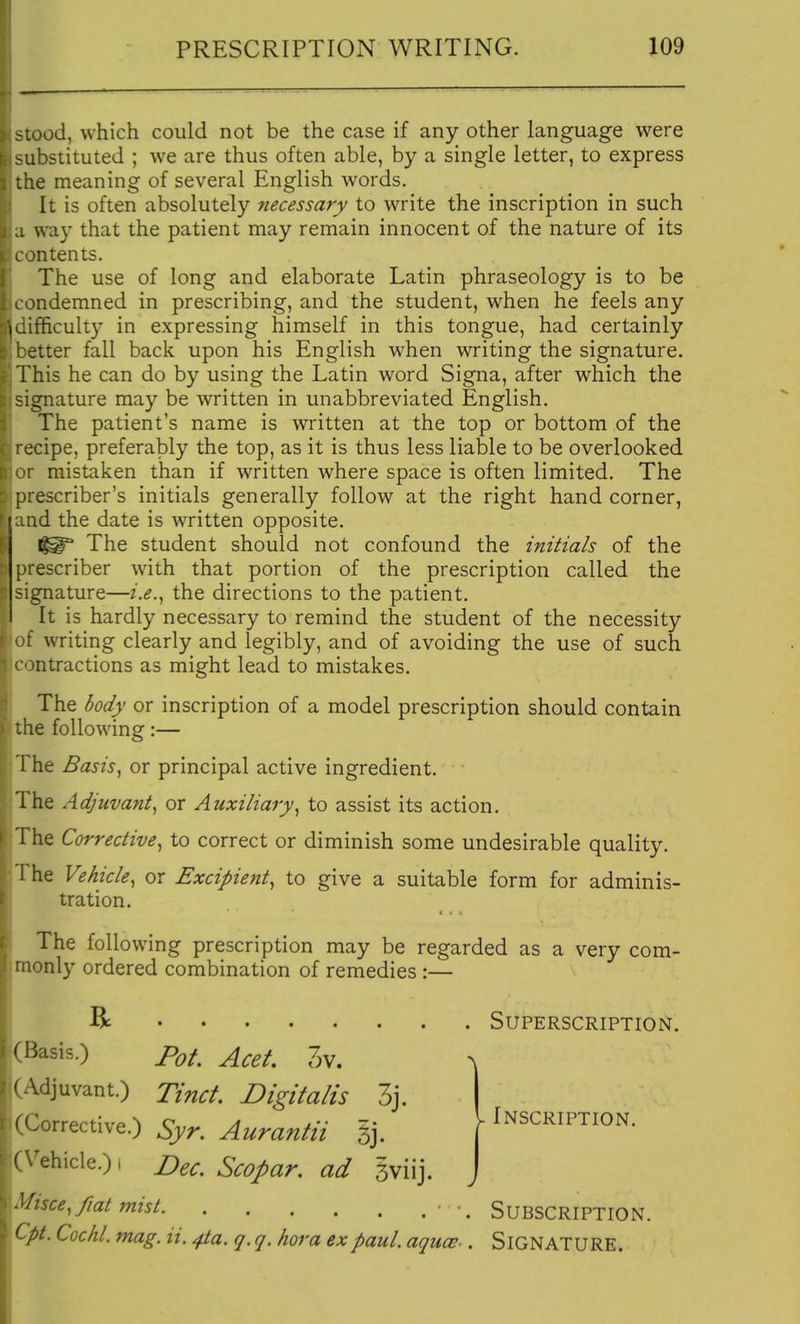 ^tood, which could not be the case if any other language were substituted ; we are thus often able, by a single letter, to express the meaning of several English words. It is often absolutely necessary to write the inscription in such ■ way that the patient may remain innocent of the nature of its intents. The use of long and elaborate Latin phraseology is to be ^ndemned in prescribing, and the student, when he feels any ifficulty in expressing himself in this tongue, had certainly etter fall back upon his English when writing the signature. This he can do by using the Latin word Signa, after which the signature may be written in unabbreviated English. The patient's name is written at the top or bottom of the recipe, preferably the top, as it is thus less liable to be overlooked ' >r mistaken than if WTitten where space is often limited. The prescriber's initials generally follow at the right hand corner, f^:md the date is written opposite. The student should not confound the initials of the prescriber with that portion of the prescription called the signature—i.e.^ the directions to the patient. It is hardly necessary to remind the student of the necessity f writing clearly and legibly, and of avoiding the use of such mtractions as might lead to mistakes. The body or inscription of a model prescription should contain the following:— 1 he Basis^ or principal active ingredient. The Adjuvant^ or Auxiliary^ to assist its action. The Corrective^ to correct or diminish some undesirable quality. 1 he Vehicle^ or Excipient^ to give a suitable form for adminis- tration. The following prescription may be regarded as a very com- monly ordered combination of remedies :— R Superscription. (Basis.) Pot Acet. 3v. (Adjuvant.) Ttnct. Digitalis 3j. (Corrective.) Syr. Aurantii gj. (Vehicle.) i r^ec. Scofiar. ad gviij. Misce, fiat mist ■ SUBSCRIPTION. Cpt. Cochl. mag. ii. ^ta. q. q. hora expaul. aqucs-. SIGNATURE. K Inscription.