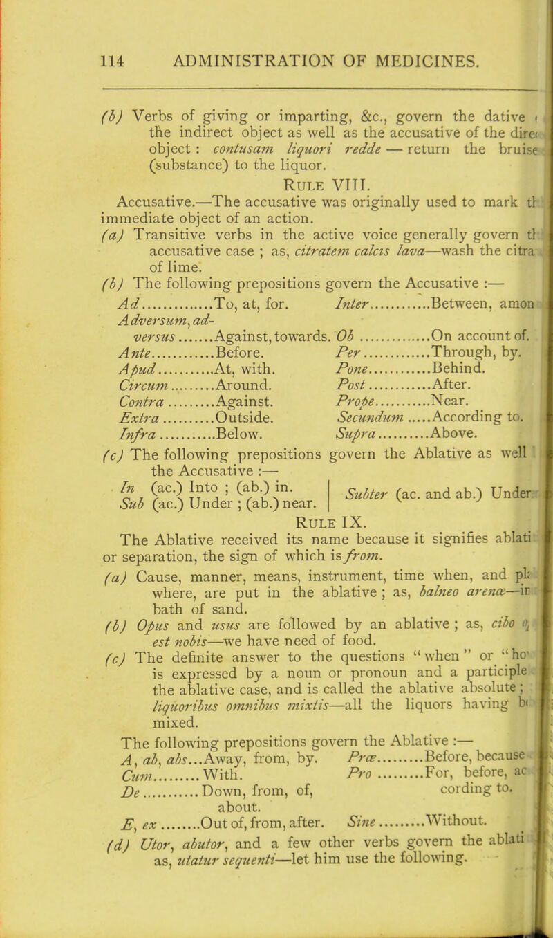 (b) Verbs of giving or imparting, &c., govern the dative • the indirect object as well as the accusative of the dire< object : contusam liquori redde — return the bruise (substance) to the liquor. Rule VIII. Accusative.—The accusative was originally used to mark tl immediate object of an action. (a) Transitive verbs in the active voice generally govern tl accusative case ; as, citratem calcts lava—wash the citra of lime. (b) The following prepositions govern the Accusative :— Ad To, at, for. Inter Between, amon Adversum^ad- versus Against, towards. 6?(5 On account of. Ante Before, Per Through, by. Apud At, with. Pone Behind. Circum Around. Post After. Contra Against. Prope Near. Extra Outside. Secundum According to. Infra Below. Supra Above. (c) The following prepositions govern the Ablative as well the Accusative :— Tn (ac.) Into ; (ab.) in. Sub (ac.) Under ; (ab.) near. Rule IX. The Ablative received its name because it signifies ablati or separation, the sign of which is from, (a) Cause, manner, means, instrument, time when, and pl^ where, are put in the ablative ; as, babieo arence—ir bath of sand. (bJ Opus and usus are followed by an ablative ; as, cibo est nobis-—we have need of food. fc) The definite answer to the questions when orhe is expressed by a noun or pronoun and a participle the ablative case, and is called the ablative absolute ; liquoribus omnibus mixtis—all the liquors having bi mixed. The following prepositions govern the Ablative :— A, ab, fl<5^...Away, from, by. Prcs Before, because Cum With. Pro For, before, ac De Down, from, of, cording to. about. E, ex Out of, from, after. Sine Without. (d) Utor, abutor, and a few other verbs govern the ablati as, utatur sequenti—let him use the following.