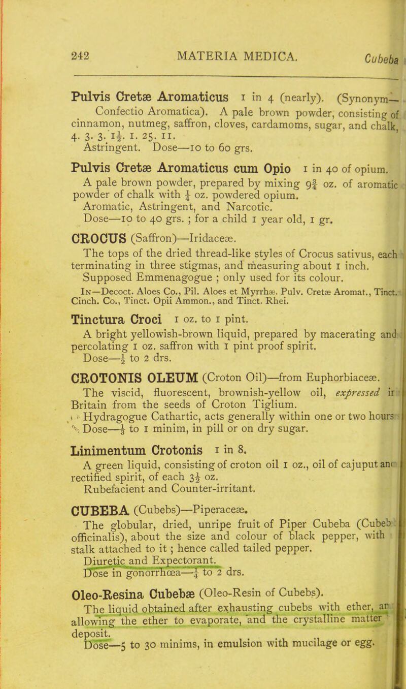 Cubeba n Pulvis Cretae Aromaticus i in 4 (nearly). (Synonym— Confectio Aromatica). A pale brown powder, consisting of cinnamon, nutmeg, saffron, cloves, cardamoms, sugar, and chalk 4. 3. 3. li I. 25. II. Astringent. Dose—10 to 60 grs. Pulvis Cretae Aromaticus cum Opio i in 40 of opium. A pale brown powder, prepared by mixing 9|- oz. of aromatic powder of chalk with | oz. powdered opium. Aromatic, Astringent, and Narcotic. Dose—10 to 40 grs. ; for a child i year old, i gr. CROCUS (Saffron)—Iridaceas. The tops of the dried thread-like styles of Crocus sativus, each terminating in three stigmas, and rneasuring about i inch. Supposed Emmenagogue ; only used for its colour. In—Decoct. Aloes Co., Pil. Aloes et Myrrhae. Pulv. Cretae Aromat., Tinct. Cinch. Co., Tinct. Opii Ammon., and Tinct. Rhei. ^ Tinctura Croci i oz. to i pint. A bright yellowish-brown liquid, prepared by macerating and percolating i oz. saffron with i pint proof spirit. Dose—J to 2 drs. CROTONIS OLEUM (Croton Oil)—from Euphorbiace^. The viscid, fluorescent, brownish-yellow oil, expressed \\ Britain from the seeds of Croton Tiglium. ,k' Hydragogue Cathartic, acts generally within one or two hour; \ Dose—\ to I minim, in pill or on dry sugar. Linimentum Crotonis i in 8. A green liquid, consisting of croton oil i oz., oil of cajuputani rectified spirit, of each 3^ oz. Rubefacient and Counter-irritant. CUBEBA (Cubebs)—Piperaceae. The globular, dried, unripe fruit of Piper Cubeba (Cubeb officinalis), about the size and colour of black pepper, with stalk attached to it; hence called tailed pepper. Diuretic and JExpectorant. Dose in gonorHioea-^^to drs. Oleo-Resina Cubebae (Oleo-Resin of Cubebs). The liquid obtained after exhausting cubebs with ether, ar allowing the ether to evaporate, and the crystalline matter • deposit. D(j^e—5 to 30 minims, in emulsion with mucilage or egg. l!