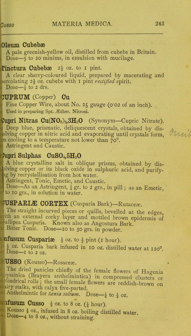 3usso Oleum Cubebae A pale greenish-yellow oil, distilled from cubebs in Britain. Dose—5 to 20 minims, in emulsion with mucilage. rinctura Cubebae 2^ oz. to i pint. A clear sherry-coloured liquid, prepared by macerating and )ercolating 2^ oz. cubebs with i pint recli/ied s-pirit. Dose—^ 2 drs. 3UPRUM (Copper) Cu Fine Copper Wire, about No. 25 gauge (o'02 of an inch). Used in preparing Spt. ^Ether. Nitrosi. tJupri Nitras Cu(N08)2,3H20 (Synonym—Cupric Nitrate). Deep blue, prismatic, deliquescent crystals, obtained by dis- ving copper in nitric acid and evaporating until crystals form, n cooling to a temperature not lower than 70°. Astringent and Caustic. Jupri Sulphas CuS04,5H20 A blue crystalline salt in oblique prisms, obtained by dis- l living copper or its black oxide in sulphuric acid, and purify- g by recrystallisation from hot water. Astringent, Tonic, Emetic, and Caustic. Dose—As an Astringent, ^ gr. to 2 grs., in pill; as an Emetic, 0 10 grs., in solution in water. iUSPARIiE CORTEX (Cusparia Bark)—Rutacece. The straight incurved pieces or quills, bevelled at the edges, •th an external corky layer and mottled brown epidermis of Uipea Cusparia. Known also as Angostura Bark. Bitter Tonic. Dose—10 to 30 grs. in powder. nfusum Cuspariae i oz. to ^ pint (i hour). 1 oz. Cusparia bark infused in 10 oz. distilled water at 120° Dose—I to 2 oz. USSO (Kousso)—Rosaceae. The dried panicles chiefly of the female flowers of Hagenia .yssimca (Brayera anthelmintica) in compressed clusters or pndrical rolls ; the small female flowers are reddish-brown on wry stalks, with calyx five-parted. I Anthelmintic for icsnia solium. Dose—\ to \ oz. fusum CUSSO \ oz. to 8 oz. iX hour). I Kousso \ oz., infused in 8 oz. boiling distilled water Dose—4 to 8 oz., without straining.