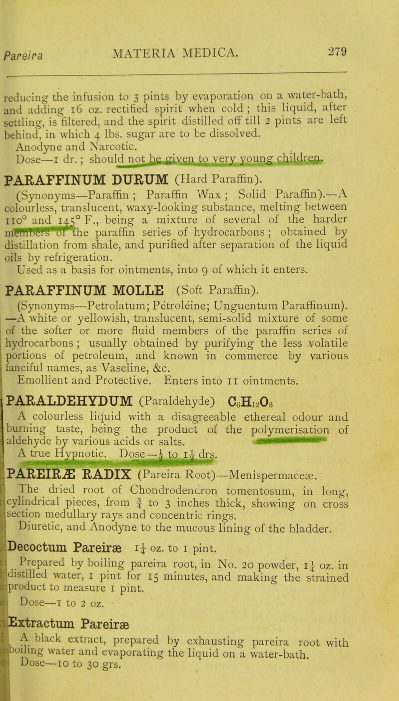 Pareira reducing the infusion to 3 pints by evaporation on a water-bath, and adding 16 oz. rectified spirit when cold ; this liquid, after settling, is filtered, and the spirit distilled off till 2 pints are left behind, in which 4 lbs. sugar are to be dissolved. Anodyne and Narcotic. Dose—I dr.; gViniilH nr>t j^p fyiy^^f v \^)iin^y cliiKlien. PARAFFINUM DURUM (Hard Paraffin). (Synonyms—Paraffin ; Paraffin Wax ; Solid Paraffin).—A colourless, translucent, waxy-looking substance, melting between 110° and 145° F., being a mixture of several of the harder mWTWf^m'the paraffin series of hydrocarbons ; obtained by distillation from shale, and purified after separation of the liquid oils by refrigeration. Used as a basis for ointments, into 9 of which it enters. PARAFFINUM MOLLE (Soft Paraffin). (Synonyms—Petrolatum; Petroleine; Unguentum Paraffinum). I —A white or yellowish, translucent, semi-solid mixture of some i of the softer or more fluid members of the paraffin series of hydrocarbons ; usually obtained by purifying the less volatile portions of petroleum, and known in commerce by various fanciful names, as Vaseline, &c. Emollient and Protective. Enters into II ointments. PARALDEHYDUM (Paraldehyde) CGH12O3 A colourless liquid with a disagreeable ethereal odour and burning taste, being the product of the polymerisation of aldehyde by various acids or salts. .gigimmmimtmmm A^^me^Hygnoti^JD^j^^ r.PAREIRiE RADIX (Pareira Root)—Menispermace^e. The dried root of Chondrodendron tomentosum, in long, vlindrical pieces, from f to 3 inches thick, showing on cross ction medullary rays and concentric rings. Diuretic, and Anodyne to the mucous lining of the bladder. Decoctum Pareirse li oz. to i pint. Prepared by boiling pareira root, in No. 20 powder, i^ oz. in .istilled water, i pint for 15 minutes, and making the strained product to measure i pint. Dose—I to 2 oz. Extractum Pareirae A black extract, prepared by exhausting pareira root with Jilmg water and evaporating the liquid on a water-bath. Dose—10 to 30 grs.