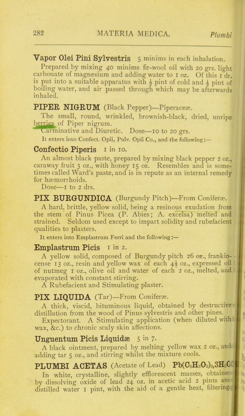 Vapor Olei Pini Sylvestris 5 minims in each inhalation. Prepared by mixing 40 minims fir-wool oil with 20 grs. light carbonate of magnesium and adding water to i oz. Of this i dr. is put into a suitable apparatus with ^ pint of cold and ^ pint of boiling water, and air passed through which may be afterwards inhaled. PIPER NIGRUM (Black Pepper)—Piperacea^. | The small, round, wrinkled, brownish-black, dried, unripe bem^of Piper nigrum. ^^amiinative and Diuretic. Dose—10 to 20 grs. It enters into Confect. Opii, Pulv. Opii Co., and the following:— Confectio Piperis i in 10. An almost black paste, prepared by mixing black pepper 2 oz., caraway fruit 3 oz., with honey 15 oz. Resembles and is some- times called Ward's paste, and is in repute as an internal remedy for haemorrhoids. Dose—I to 2 drs. PIX BURGUNDICA (Burgundy Pitch)—From Coniferae. A hard, brittle, yellow solid, being a resinous exudation from the stem of Pinus Picea (P. Abies; A. excelsa) melted and strained. Seldom used except to impart solidity and rubefacient qualities to plasters. It enters into Emplastrum Ferri and the following:— Emplastrum Picis i in 2. A yellow solid, composed of Burgundy pitch 26 oz., frankin- cense 13 oz., resin and yellow wax of each 4^ oz., expressed oil of nutmeg l oz., olive oil and water of each 2 oz., melted, and evaporated with constant stirring. A Rubefacient and Stimulating plaster. PIX LIQUIDA (Tar)—From Coniferae. A thick, viscid, bituminous liquid, obtained by destructive distillation from the wood of Pinus sylvestris and other pines. ^ Expectorant. A Stimulating application (when diluted with wax, &c.) to chronic scaly skin affections. Unguentum Picis LicLuidse 5 7- A black ointment, prepared by melting yellow wax 2 oz., and. adding tar 5 oz., and stirring Avhilst the mixture cools. PLUMBI ACETAS (Acetate of Lead) Pb(C2H302)2,3H2C In white, crystalline, slightly efflorescent masses, obtainec by dissolving oxide of lead 24 oz. in acetic acid 2 pints an( distilled water i pint, with the aid of a gentle heat, filtering ;j