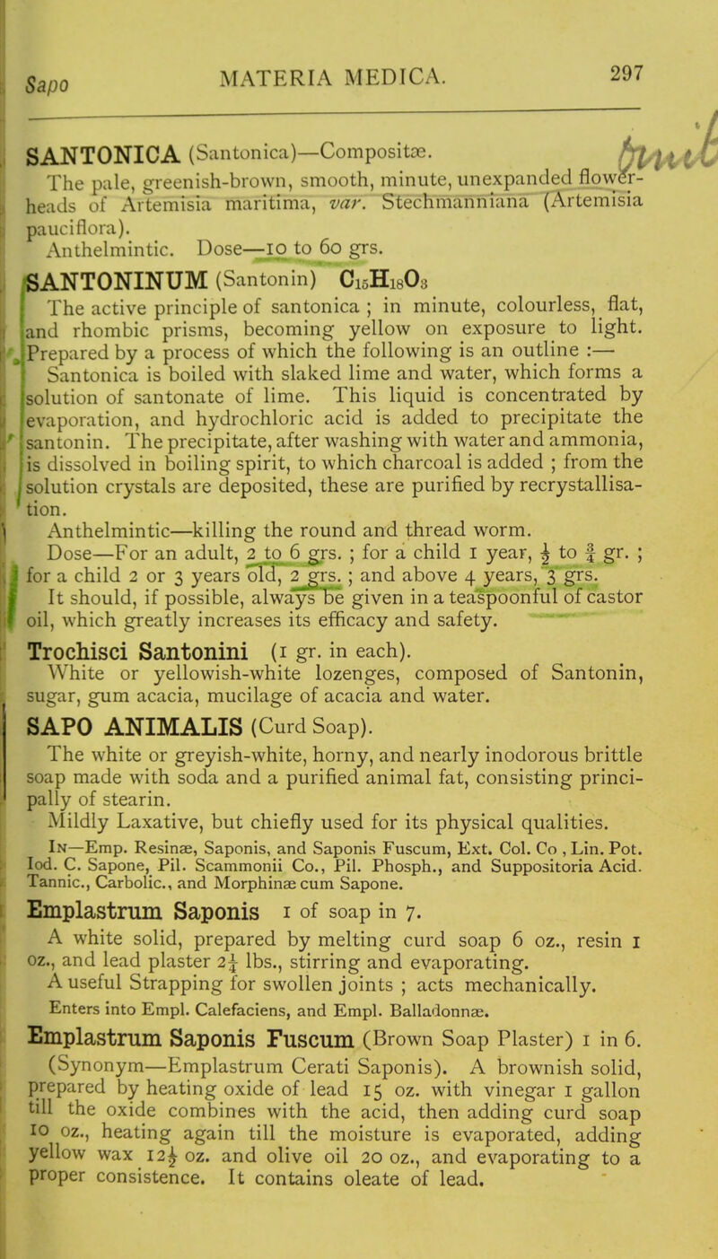 Sapo SANTONICA (Santonica)—Compositse. The pale, greenish-brown, smooth, minute, unexpanded flpwer- heads of Artemisia maritima, var. Stechmanniana (Artemisia pauciflora). Anthelmintic. Dose—Io to 60 grs. iSANTONINUM (Santonin) C15H18O3 The active principle of santonica; in minute, colourless, flat, and rhombic prisms, becoming yellow on exposure to light. Prepared by a process of which the following is an outline :— Santonica is boiled with slaked lime and water, which forms a solution of santonate of lime. This liquid is concentrated by evaporation, and hydrochloric acid is added to precipitate the santonin. The precipitate, after washing with water and ammonia, is dissolved in boiling spirit, to which charcoal is added ; from the solution crystals are deposited, these are purified by recrystallisa- tion. Anthelmintic—killing the round and thread worm. Dose—For an adult, 2 to 6 grs. ; for a child i year, | to f gr. ; for a child 2 or 3 years old, 2^rs. ; and above 4 years, 3 grs. It should, if possible, always Be given in a teaspoonful of castor oil, which greatly increases its efficacy and safety. Trochisci Santonini (i gr. in each). White or yellowish-white lozenges, composed of Santonin, sugar, gum acacia, mucilage of acacia and water. SAPO ANIMALIS (Curd Soap). The white or greyish-white, horny, and nearly inodorous brittle soap made with soda and a purified animal fat, consisting princi- pally of stearin. Mildly Laxative, but chiefly used for its physical qualities. In—Emp. Resinae, Saponis, and Saponis Fuscum, Ext. Col. Co , Lin. Pot. led. C. Sapone, Pil. Scammonii Co., Pil. Phosph., and Suppositoria Acid. Tannic, Carbolic, and Morphinae cum Sapone. Emplastrum Saponis i of soap in 7. A white solid, prepared by melting curd soap 6 oz., resin i oz., and lead plaster 2^ lbs., stirring and evaporating. A useful Strapping for swollen joints ; acts mechanically. Enters into Empl. Calefaciens, and Empl. Balladonnae. Emplastrum Saponis Fuscum (Brown Soap Plaster) i in 6. (Synonym—Emplastrum Cerati Saponis). A brownish solid, prepared by heating oxide of lead 15 oz. with vinegar i gallon till the oxide combines with the acid, then adding curd soap 10 oz., heating again till the moisture is evaporated, adding yellow wax 12^ oz. and olive oil 20 oz., and evaporating to a proper consistence. It contains oleate of lead.
