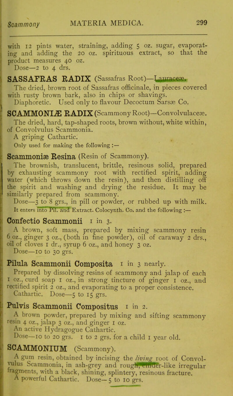 Scammony MATERIA MEDICA. with 12 pints water, straining, adding 5 oz. sugar, evaporat- ing and adding the 20 oz. spirituous extract, so that the product measures 40 oz. Dose—2 to 4 drs. SASSAFRAS RADIX (Sassafras Root)—t^awafifiafe* The dried, brown root of Sassafras officinale, in pieces covered with rusty brown bark, also in chips or shavings. Diaphoretic. Used only to flavour Decoctum Sarsae Co. SCAMMONIJE RADIX (Scammony Root)—Convolvulaceae. The dried, hard, tap-shaped roots, brown without, white within, of Convolvulus Scammonia. A griping Cathartic. Only used for making the following :— ScamiUOnise Resina (Resin of Scammony). The brownish, translucent, brittle, resinous solid, prepared by exhausting scammony root with rectified spirit, adding water (which throws down the resin), and then distilling off the spirit and washing and drying the residue. It may be similarly prepared from scammony. Dose—3 to 8 grs., in pill or powder, or rubbed up with milk. It enters into Pit'. anSf Extract. Colocynth. Co. and the following :— Confectio Scammonii i in 3. A brown, soft mass, prepared by mixing scammony resin 6 oz., ginger 3 oz., (both in fine powder), oil of caraway 2 drs., oil of cloves I dr., syrup 6 oz., and honey 3 oz. Dose—10 to 30 grs. Pilula Scammonii Composita i in 3 nearly. Prepared by dissolving resins of scammony and jalap of each I oz., curd soap i oz., in strong tincture of ginger i oz., and rectified spirit 2 oz., and evaporating to a proper consistence. Cathartic. Dose—5 to 15 grs. Pulvis Scammonii Compositus i in 2. A brown powder, prepared by mixing and sifting scammony resin 4 oz., jalap 3 oz., and ginger I oz. An active Hydragogue Cathartic. Dose—10 to 20 grs. i to 2 grs. for a child i year old. SO AMMONIUM (Scammony). A gum resin, obtained by incising the /wing root of Convol- vulus Scammonia, in ash-grey and rougif^lWH^r-like irregular fragments, with a black, shining, splintery, resinous fracture. A powerful Cathartic. Dose— 5 to 10 grs.