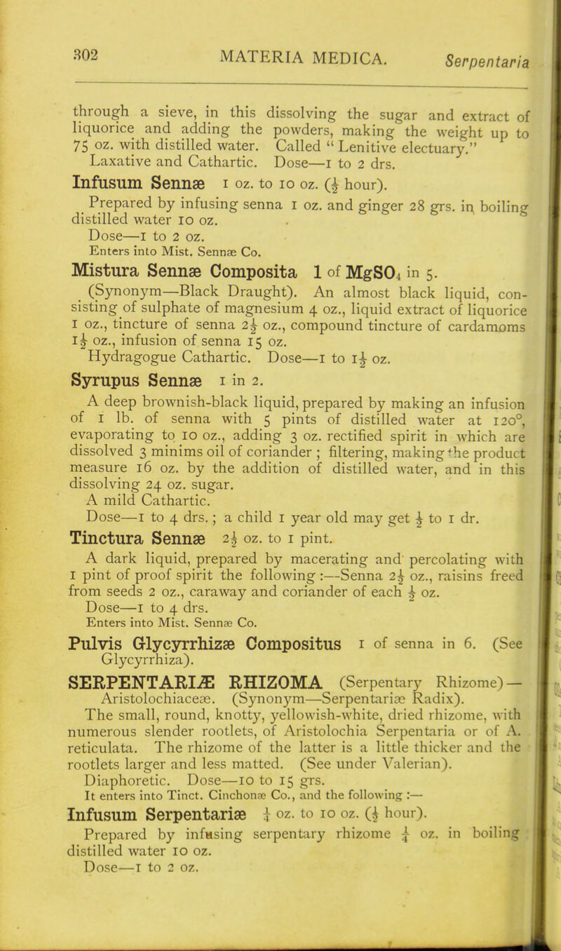 802 MATERIA MEDICA. Serpentaria through a sieve, in this dissolving the sugar and extract of liquorice and adding the powders, making the weight up to 75 oz. with distilled water. Called  Lenitive electuary. Laxative and Cathartic. Dose—i to 2 drs. Infusum Sennse i oz. to 10 oz. Q hour). _ Prepared by infusing senna i oz. and ginger 28 grs. i^ boiling distilled water 10 oz. Dose—I to 2 oz. Enters into Mist. Sennae Co. Mistura Sennas Composita 1 of MgS04 in 5. _ (Synonym—Black Draught). An almost black liquid, con- sisting of sulphate of magnesium 4 oz., liquid extract of liquorice I oz., tincture of senna 2^ oz., compound tincture of cardamoms oz., infusion of senna 15 oz. Hydragogue Cathartic. Dose—i to oz. Syrupus Sennas i in 2. A deep brownish-black liquid, prepared by making an infusion of I lb. of senna with 5 pints of distilled water at 120° evaporating to 10 oz., adding 3 oz. rectified spirit in which are dissolved 3 minims oil of coriander ; filtering, making the product measure 16 oz. by the addition of distilled water, and in this dissolving 24 oz. sugar. A mild Cathartic. Dose—I to 4 drs.; a child i year old may get ^ to i dr. Tinctura Sennae 2| oz. to i pint. A dark liquid, prepared by macerating and percolating with I pint of proof spirit the following :—Senna 2^ oz., raisins freed from seeds 2 oz., caraway and coriander of each | oz. Dose—I to 4 drs. Enters into Mist. Sennae Co. Pulvis Glycyrrhizse CompOSitUS i of senna in 6. (See Glycyrrhiza). SERPENTARI-a; RHIZOMA (Serpentary Rhizome) — Aristolochiaceie. (Synonym—Serpentarias Radix). The small, round, knotty, yellowish-white, dried rhizome, with numerous slender rootlets, of Aristolochia Serpentaria or of A. reticulata. The rhizome of the latter is a little thicker and the rootlets larger and less matted. (See under Valerian). Diaphoretic. Dose—lo to 15 grs. It enters into Tinct. CinchonEe Co., and the following :— Infusum Serpentarise t oz- to 10 oz. Q hour). Prepared by infusing serpentary rhizome ^ oz. in boiling : distilled water 10 oz. Dose—T to 2 oz.