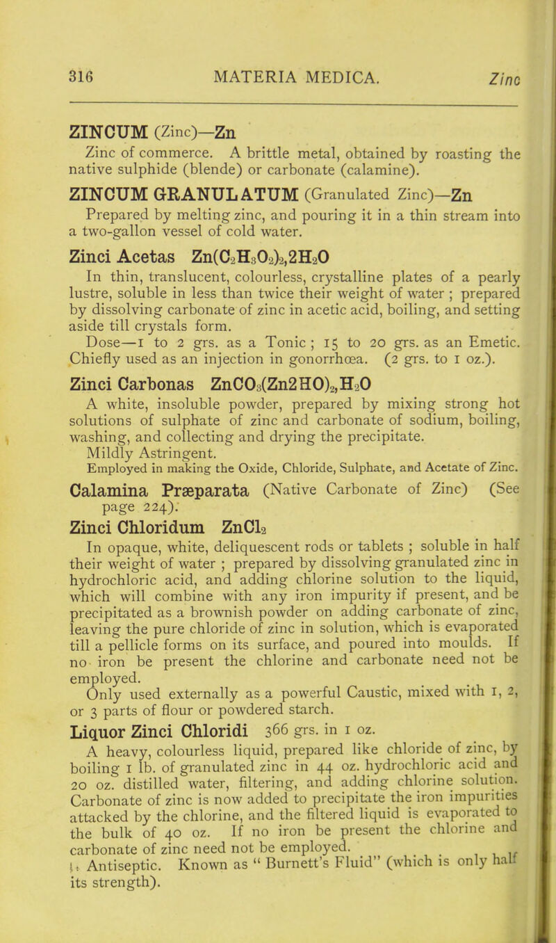 ZINCUM (Zinc)—Zn Zinc of commerce. A brittle metal, obtained by roasting the native sulphide (blende) or carbonate (calamine). ZINCUM GRANULATUM (Granulated Zinc)-Zn Prepared by melting zinc, and pouring it in a thin stream into a two-gallon vessel of cold water, Zinci Acetas Zn(C2H302)2,2H20 In thin, translucent, colourless, crystalline plates of a pearly lustre, soluble in less than twice their weight of water ; prepared by dissolving carbonate of zinc in acetic acid, boiling, and setting aside till crystals form. Dose—I to 2 grs. as a Tonic ; 15 to 20 grs. as an Emetic. Chiefly used as an injection in gonorrhoea. (2 grs. to i oz.). Zinci Carbonas ZnC03(Zn2HO)2,H20 A white, insoluble powder, prepared by mixing strong hot solutions of sulphate of zinc and carbonate of sodium, boiling, washing, and collecting and drying the precipitate. Mildly Astringent. Employed in making the Oxide, Chloride, Sulphate, and Acetate of Zinc. Calamina Praeparata (Native Carbonate of Zinc) (See page 224), Zinci Chloridum ZnCl2 In opaque, white, deliquescent rods or tablets ; soluble in half their weight of water ; prepared by dissolving granulated zinc in hydrochloric acid, and adding chlorine solution to the liquid, which will combine with any iron impurity if present, and be precipitated as a brownish powder on adding carbonate of zinc, leaving the pure chloride of zinc in solution, which is evaporated till a pellicle forms on its surface, and poured into moulds. If no iron be present the chlorine and carbonate need not be employed. Only used externally as a powerful Caustic, mixed with i, 2, or 3 parts of flour or powdered starch. LiQLUor Zinci Chloridi 366 grs. in i oz. A heavy, colourless liquid, prepared like chloride of zinc, by boiling I lb. of granulated zinc in 44 oz. hydrochloric acid and 20 oz. distilled water, filtering, and adding chlorine solution. Carbonate of zinc is now added to precipitate the iron impurities attacked by the chlorine, and the filtered liquid is evaporated to the bulk of 40 oz. If no iron be present the chlorine and carbonate of zinc need not be employed. I: Antiseptic. Known as  Burnett's Fluid (which is only hali its strength).