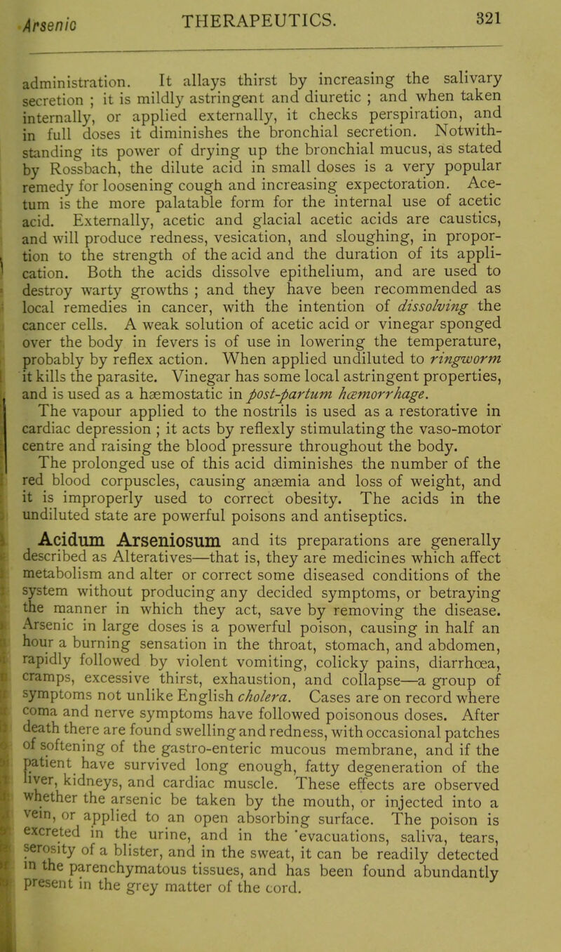 administration. It allays thirst by increasing the salivary secretion ; it is mildly astringent and diuretic ; and when taken internally, or applied externally, it checks perspiration, and in full doses it diminishes the bronchial secretion. Notwith- standing its power of drying up the bronchial mucus, as stated by Rossbach, the dilute acid in small doses is a very popular remedy for loosening cough and increasing expectoration. Ace- tum is the more palatable form for the internal use of acetic acid. Externally, acetic and glacial acetic acids are caustics, and will produce redness, vesication, and sloughing, in propor- tion to the strength of the acid and the duration of its appli- cation. Both the acids dissolve epithelium, and are used to destroy warty growths ; and they have been recommended as local remedies in cancer, with the intention of dissolving the cancer cells. A weak solution of acetic acid or vinegar sponged over the body in fevers is of use in lowering the temperature, probably by reflex action. When applied undiluted to ringworm it kills the parasite. Vinegar has some local astringent properties, and is used as a haemostatic in post-partum hcemorrhage. The vapour applied to the nostrils is used as a restorative in cardiac depression ; it acts by reflexly stimulating the vaso-motor centre and raising the blood pressure throughout the body. The prolonged use of this acid diminishes the number of the red blood corpuscles, causing anaemia and loss of weight, and it is improperly used to correct obesity. The acids in the undiluted state are powerful poisons and antiseptics. Acidum Arseniosum and its preparations are generally described as Alteratives—that is, they are medicines which affect metabolism and alter or correct some diseased conditions of the system without producing any decided symptoms, or betraying the manner in which they act, save by removing the disease. Arsenic in large doses is a powerful poison, causing in half an hour a burning sensation in the throat, stomach, and abdomen, rapidly followed by violent vomiting, colicky pains, diarrhoea, cramps, excessive thirst, exhaustion, and collapse—a group of symptoms not unlike English cholera. Cases are on record where coma and nerve symptoms have followed poisonous doses. After death there are found swelling and redness, with occasional patches of softening of the gastro-enteric mucous membrane, and if the patient have survived long enough, fatty degeneration of the nver, kidneys, and cardiac muscle. These effects are observed whether the arsenic be taken by the mouth, or injected into a vem, or applied to an open absorbing surface. The poison is excreted in the urine, and in the 'evacuations, saliva, tears, serosity of a blister, and in the sweat, it can be readily detected m the parenchymatous tissues, and has been found abundantly present in the grey matter of the cord.