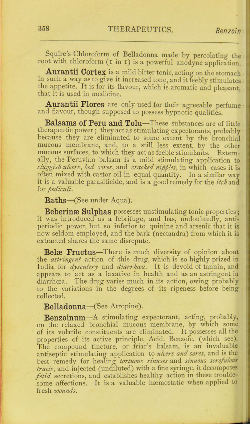 Squire's Chloroform of Belladonna made by percolating the root with chloroform (i in i) is a powerful anodyne application. Aurantii Cortex is a mild bitter tonic, acting on the stomach in such a way as to give it increased tone, and it feebly stimulates the appetite. It is for its flavour, which is aromatic and pleasant, that it is used in medicine. Aurantii Flores are only used for their agreeable perfume and flavour, though supposed to possess hypnotic qualities. Balsams of Peru and Tolu—These substances are of little therapeutic power ; they act as stimulating expectorants, probably because they are eliminated to some extent by the bronchial mucous membrane, and, to a still less extent, by the other mucous surfaces, to which they act as feeble stimulants. Extern- ally, the Peruvian balsam is a mild stimulating application to sluggish ulcers^ bed sores^ and cracked nipples^ in which cases it is often mixed with castor oil in equal quantity. In a similar way it is a valuable parasiticide, and is a good remedy for the itch and for pediculi. Baths—(See under Aqua). Beberinse Sulphas possesses unstimulating tonic properties; it was introduced as a febrifuge, and has, undoubledl)'-, anti- periodic power, but so inferior to quinine and arsenic that it is now seldom employed, and the bark (nectandra) from which it is extracted shares the same disrepute. Belse FrUCtuS—There is much diversity of opinion about the astringent action of this drug, which is so highly prized in India for dysentery and diarrhoea. It is devoid of tannin, and appears to act as a laxative in health and as an astringent in diarrhoea. The drug varies much in its action, owing probably to the variations in the degrees of its ripeness before being collected. Belladonna—(See Atropine). Benzoinum—A stimulating expectorant, acting, probably, on the relaxed bronchial mucous membrane, by which some of its volatile constituents are eliminated. It possesses all the properties of its active principle, Acid. Benzoic, (which see). The compound tincture, or friar's balsam, is an invaluable antiseptic stimulating application to ulcers and sores., and is the best remedy for healing tortuous si?iuses and sinuous scrofulous tracts, and injected (undiluted) with a fine syringe, it decomposes fetid secretions, and establishes healthy action in these trouble- some affections. It is a valuable haemostatic when applied to fresh wounds.