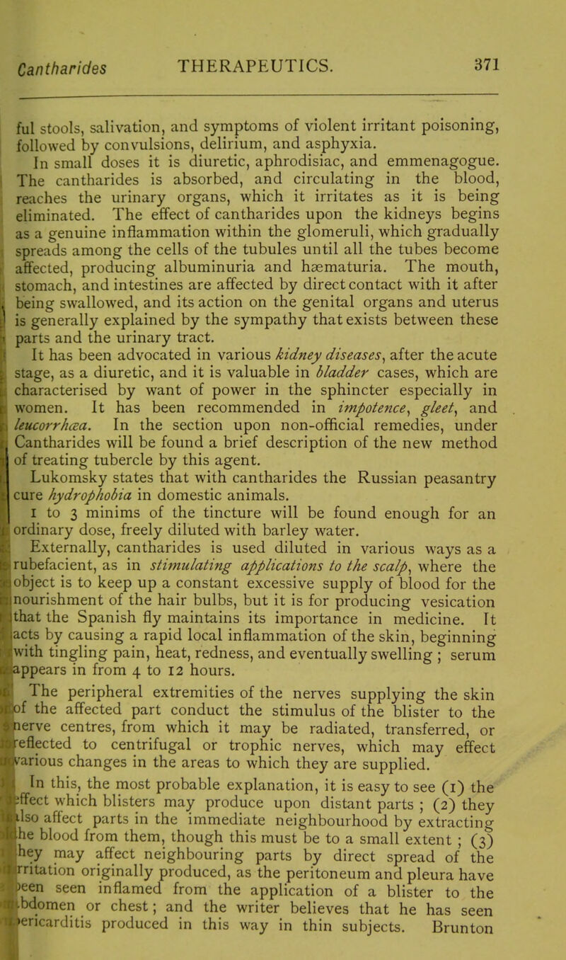 ful stools, salivation, and symptoms of violent irritant poisoning, followed by convulsions, delirium, and asphyxia. In small doses it is diuretic, aphrodisiac, and emmenagogue. The cantharides is absorbed, and circulating in the blood, reaches the urinary organs, which it irritates as it is being eliminated. The effect of cantharides upon the kidneys begins as a genuine inflammation within the glomeruli, which gradually spreads among the cells of the tubules until all the tubes become afifected, producing albuminuria and hsematuria. The mouth, stomach, and intestines are affected by direct contact with it after being swallowed, and its action on the genital organs and uterus is generally explained by the sympathy that exists between these parts and the urinary tract. It has been advocated in various kidney diseases^ after the acute stage, as a diuretic, and it is valuable in bladder cases, which are characterised by want of power in the sphincter especially in women. It has been recommended in impotence^ gleet,, and leucorrhaa. In the section upon non-official remedies, under Cantharides will be found a brief description of the new method of treating tubercle by this agent. Lukomsky states that with cantharides the Russian peasantry cure hydrophobia in domestic animals. I to 3 minims of the tincture will be found enough for an ordinary dose, freely diluted with barley water. Externally, cantharides is used diluted in various ways as a rubefacient, as in stimulating applications to the scalp,, where the object is to keep up a constant excessive supply of blood for the nourishment of the hair bulbs, but it is for producing vesication that the Spanish fly maintains its importance in medicine. It acts by causing a rapid local inflammation of the skin, beginning with tingling pain, heat, redness, and eventually swelling ; serum ppears in from 4 to I2 hours. The peripheral extremities of the nerves supplying the skin f the affected part conduct the stimulus of the blister to the erve centres, from which it may be radiated, transferred, or eflected to centrifugal or trophic nerves, which may effect arious changes in the areas to which they are supplied. In this, the most probable explanation, it is easy to see (i) the ect which blisters may produce upon distant parts ; (2) they Iso affect parts in the immediate neighbourhood by extracting he blood from them, though this must be to a small extent ; (3) hey may affect neighbouring parts by direct spread of the itation originally produced, as the peritoneum and pleura have ^en seen inflamed from the application of a blister to the bdomen or chest; and the writer believes that he has seen encarditis produced in this way in thin subjects. Brunton