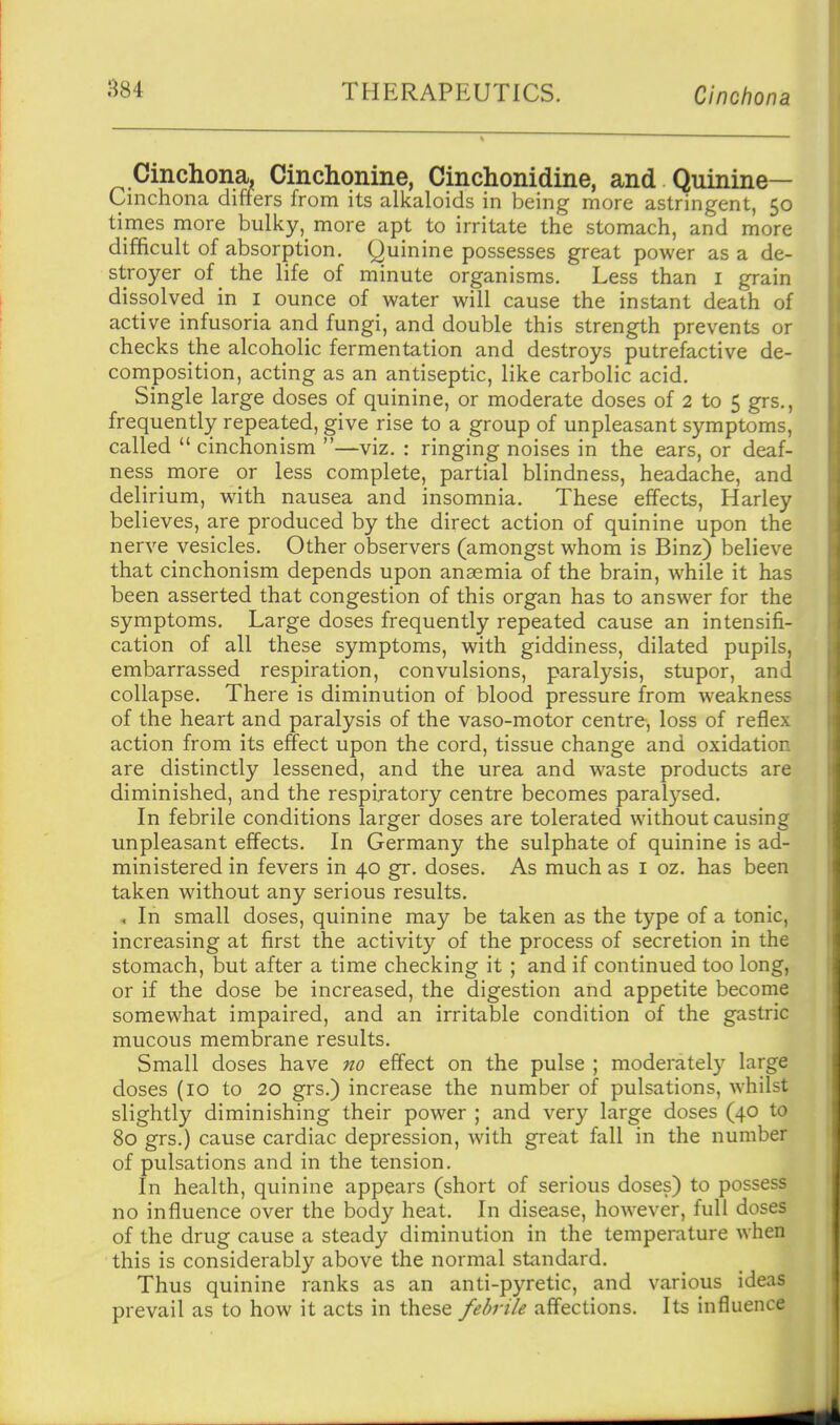 Cinchona. Cinchonine, Cinchonidine, and Quinine- Cinchona differs from its alkaloids in being more astringent, 50 times more bulky, more apt to irritate the stomach, and more difficult of absorption. Quinine possesses great power as a de- stroyer of the life of minute organisms. Less than i grain dissolved in i ounce of water will cause the instant death of active infusoria and fungi, and double this strength prevents or checks the alcoholic fermentation and destroys putrefactive de- composition, acting as an antiseptic, like carbolic acid. Single large doses of quinine, or moderate doses of 2 to 5 grs., frequently repeated, give rise to a group of unpleasant symptoms, called  cinchonism —viz. : ringing noises in the ears, or deaf- ness more or less complete, partial blindness, headache, and delirium, with nausea and insomnia. These effects, Harley believes, are produced by the direct action of quinine upon the nerve vesicles. Other observers (amongst whom is Binz) believe that cinchonism depends upon anaemia of the brain, while it has been asserted that congestion of this organ has to answer for the symptoms. Large doses frequently repeated cause an intensifi- cation of all these symptoms, with giddiness, dilated pupils, embarrassed respiration, convulsions, paralysis, stupor, and collapse. There is diminution of blood pressure from weakness of the heart and paralysis of the vaso-motor centre, loss of reflex action from its effect upon the cord, tissue change and oxidation are distinctly lessened, and the urea and waste products are diminished, and the respiratory centre becomes paralysed. In febrile conditions larger doses are tolerated without causing unpleasant effects. In Germany the sulphate of quinine is ad- ministered in fevers in 40 gr. doses. As much as i oz. has been taken without any serious results. In small doses, quinine may be taken as the type of a tonic, increasing at first the activity of the process of secretion in the stomach, but after a time checking it ; and if continued too long, or if the dose be increased, the digestion and appetite become somewhat impaired, and an irritable condition of the gastric mucous membrane results. Small doses have no effect on the pulse ; moderately large doses (10 to 20 grs.) increase the number of pulsations, whilst slightly diminishing their power ; and very large doses (40 to 80 grs.) cause cardiac depression, with great fall in the number of pulsations and in the tension. In health, quinine appears (short of serious doses) to possess no influence over the body heat. In disease, however, full doses of the drug cause a steady diminution in the temperature when this is considerably above the normal standard. Thus quinine ranks as an anti-pyretic, and various ideas prevail as to how it acts in these febrile affections. Its influence